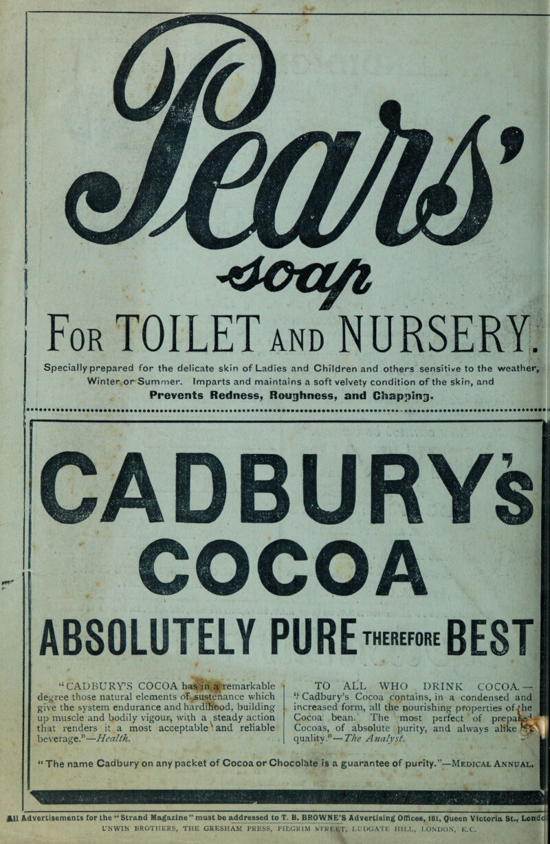 Specially prepared for the delicate skin of Ladies and Children and others sensitive to the weather. Winter or Summer. Imparts and maintains a soft velvety condition of the skin, and Prevents Redness, Roughness, and Chapping. CADBURYs COCOA ABSOLUTELY PURE THEREFORE BEST “CADBURY’S COCOA has in a remarkable degree those natural elements of sustenance which give the system endurance and hardihood, building up muscle and bodily vigour, with a steady action that renders it a most acceptable^, and reliable beverage.”- -Health. TO ALL WHO DRINK COCOA. “ Cadbury’s Cocoa contains, in a condensed and increased form, all the nourishing properties of Hie Cocoa bean. The most perfect of prepaf-^ Cocoas, of absolute purity, and always alike quality.”—The Analyst. “The name Cadbury on any packet of Cocoa or Chocolate is a guarantee of purity.”—Medical Annual. AU Advertisements for the “Strand Magazine” must be addressed to T.B. BROWNE’S Advertising Offices, 161, Queen Victoria St., Londd UNWIN BROTHERS, THE GRESHAM PRESS, PILGRIM STREET, LUDGATE HILL, LONDON, E.C.