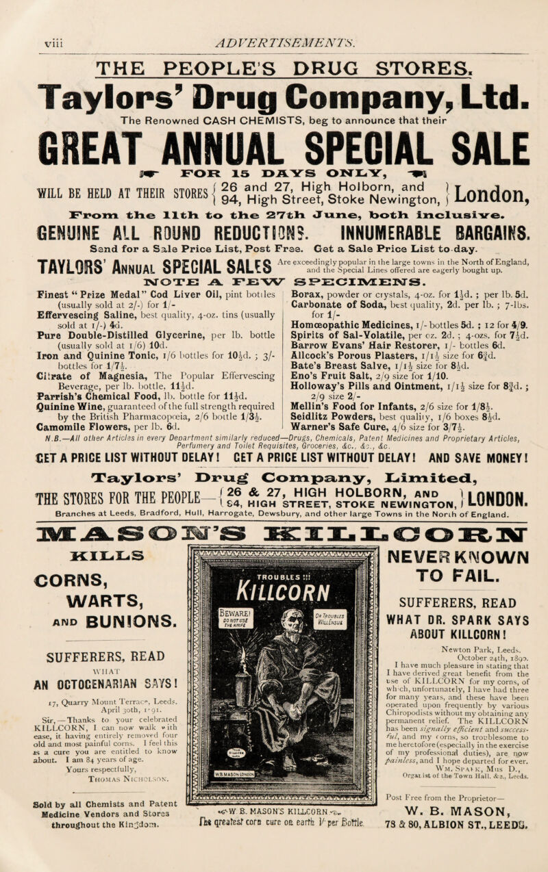 THE PEOPLE’S DRUG STORES. Taylors’ Drug Company, Ltd. The Renowned CASH CHEMISTS, beg to announce that their GREAT ANNUAL SPECIAL SALE IT FOR 15 DAYS ONLY, WILL BE HELD AT THEIR STORES { 26 and 27, High Holborn, and ) 94, High Street, Stoke Newington, j London, From the 11th to the 27th June, both inclusive. GENUINE ALL ROUND REDUCTION?. INNUMERABLE BARGAINS. Sand for a Sale Price List, Post Free. Get a Sale Price List to day. XAVI GOG’ A .. C Al GAI CG Are exceedingly popular in the large towns in the North of England IMltiJIlV HNNUAL UrLUlML OMLww and the Special Lines offered are eagerly bought up. 3NTOTJE3 A FEW SPECIMENS. Finest “Prize Medal” Cod Liver Oil, pint bottles (usually sold at 2/-) for 1/- Eifervescing Saline, best quality, 4-oz. tins (usually sold at 1/-) 4cb Pure Double-Distilled Glycerine, per lb. bottle (usually sold at 1/6) lOd. Iron and Quinine Tonic, 1/6 bottles for 10^d. ; 3/- bottles for 1/7A. Citrate of Magnesia, The Popular Effervescing Beverage, per lb. bottle, ll|d. Parrish’s Chemical Food, lb. bottle for ll^d. Quinine Wine, guaranteed of the full strength required by the British Pharmacopoeia, 2/6 boitle 1/3 Camomile Flowers, per lb. 6d. Borax, powder or crystals, 4-oz. for l^d. ; per lb. 5d. Carbonate of Soda, best quality, 2d. per lb. ; 7-lbs. for 1/- Homcsopathic Medicines, 1/- bottles 5d. ; 12 for 4/9. Spirits of Sal-Yolatile, per oz. 2d. ; 4-ozs. for Barrow Evans’ Hair Restorer, 1/- bottles 6d. Allcock’s Porous Plasters, i/i£ size for 63d. Bate’s Breast Salve, i/i| size for 8id. Eno’s Fruit Salt, 2/9 size for 1/10. Holloway’s Pills and Ointment, i/i| size for 8|d.; 2/9 size 2/- Mellin’s Food for Infants, 2/6 size for l/8i. Seidlitz Powders, best qualiiy, 1/6 boxes 8^d. Warner’s Safe Cure, 4/6 size for 3/7£. N.B.—AH other Articles in every Department similarly reduced—Drugs, Chemicals, Patent Medicines and Proprietary Articles, Perfumery and Toilet Requisites, Groceries, &c., &c., &c. SET A PRICE LIST WITHOUT DELAY! GET A PRICE LIST WITHOUT DELAY! AND SAVE MONEY! 9 9 THE STORES FOR THE PEOPLE / 26 & 27, HIGH HOLBORN, and l lS4, HIGH STREET, STOKE NEWINGTON, I LONDON. Branches at Leeds, Bradford, Hull, Harrogate, Dewsbury, and other large Towns in the North of England. KILLS CORNS, WARTS, AND BUNIONS. SUFFERERS, READ WIIAT AN OCTOGENARIAN SAYS! 17, Quarry Mount Terrace, Leeds. April 30th, i'gi. Sir, — Thanks to your celebrated KILLCORN, I can now walk with ease, it having entirely removed four old and most painful corns. 1 feel this js a cure you are entitled to know about. I am 84 years of age. Yours respectfully, Thomas Nicholson. Sold by all Chemists and Patent Medicine Vendors and Stores throughout the Kingdom. Bewarei I DO NOTUSC THt HNlFt Or Troubles WillEnsui WB MASON LONDON m^WB. MASON'S KILLCORN re. fh* qreafesr corn cure on earth 1/ per Boitle. NEVER KNOWN TO FAIL. SUFFERERS, READ WHAT DR. SPARK SAYS ABOUT KILLCORN! Newton Park, Leeds. October 24th, 1890. I have much pleasure in stating that I have derived great benefit from the use of KILLCORN for my corns, of vvh ch, unfortunately, I have had three for many years, and these have been operated upon frequently by various Chiropodists without my obtaining: any permanent relief. The KILLCORN has been signally efficient and success¬ ful, and my r orns, so troublesome to me heretofore (especially in the exercise of my professional duties), are now painless, and I hope departed for ever. Wm. Spavk, Mus D., Org-aidst of the Town Hall. &o., Leeds. Post Free from the Proprietor— W. B. MASON, 7S a 80, ALBION ST., LEEDS.