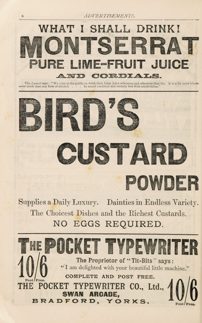 WHAT I SHALL DRINK! PURE LIME-FRUIT JUICE -A-UXTID CO!E&:OX.^.X.S. The Lancet says : “ We counsel the public to drink their Lime Juice whenever and wherever they list. It is a far more whole* *ome drink than any form of alcohol. ... In sound condition and entirely free from adulteration.” Supplies a Daily Luxury. Dainties in Endless Variety. The Choicest Dishes and the Bicliest Custards. NO EGGS REQUIRED. OCKET TYPEW ER The Proprietor of “ Tit-Bits ” says: “ I am delighted with your beautiful little machine.” COMPLETE AND POST FREE. THE POCKET TYPEWRITER CO., Ltd., 8WAIU ARGASBE, BRADFORD, YORKS. Post / Free. Post /Free.