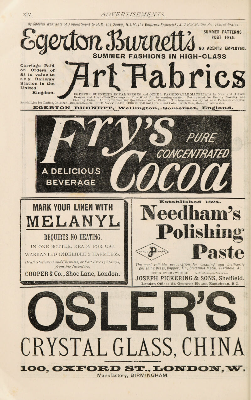 By Special Warrants of Appointment to H.M. the Queen, H.I.M. the Empress Frederick, and H.R.H. the Princess of Wales SUiVliVO PATTERNS FOST FREE. NO ACENTS EMPLOYED. SUMMER FASHIONS IN HIGH-CLASS Kingdom. eGEUTON BHRNETT’S ROYAL SERGES and OTHER FASHIONABLE MATERIALS in Now and Artistic? Designs and High-Class Weavings in Pure Wooi for the coming' season. Unsurpassed for Beamy, Novelty, and Sterling Yalue. Admirable Wearing Qualities—Perfect Finish. The immense variety of new Patterns comprise Specialities for Ladies, Children, and Gentlemen. The Navy BLUE SERGES will not turn a Bad Colour with Sun, Rain, or Salt Water. EGERTON 15 U12 iN ETT, Wellington, Somerset, England. Carriage Paid an Orders of £1 in value to any Railway Station in the 13 nited MARK YOUR LINEN WITH MELANYL REQUIRES NO HEATING. IN ONE BOTTLE, READY FOR USE. WARRANTED INDELIBLE & HARMLESS. Of all Stationers and Chemists, or Post Free 13 Stamps, from the Inventors, COOPER & Co., Shoe Lane, London. Established 1824. Needham’s Polishing* Paste The most reliable preparation for cleaning and brilliantly polishing Brass, Copper, Tin, Britannia Metal, Platinoid, &c. SOLD EVERYWHERE. Sole Manufacturers— JOSEPH PICKERING & SONS, Sheffield. Liondon Office: St. George’s House. Eastcheap, E.C. CRYSTAL GLASS, CHINA Manufactory, BIRMINGHAM.