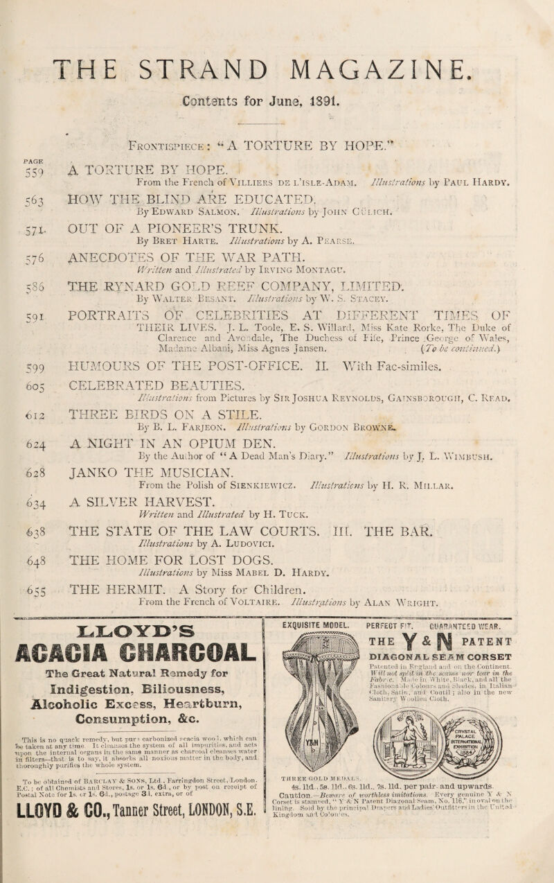 THE STRAND MAGAZINE Contents for June, 1891. Frontispiece: “A TORTURE BY HOPE. PAGE 559 563 57x- 576 586 591 599 605 612 624 628 .634 638 §48 655 A TORTURE BY HOPE, i From the French of Villiers ds l’isle-A.dam. Illustrations by Paul Hardy. HOW THE BLIND ARE EDUCATED, By Edward Salmon. Illustrations by John Gulich. OUT OF A PIONEER'S TRUNK. By Bret Harte. Illustrations by A. Pearse, ANECDOTES OF THE WAR PATFI. Written and Illustrated by Irving Montagu. THE .RYNAED GOLD REEF COMPANY, LIMITED. By Walter Besant. Illustrations by W. ,S. Stacey. PORTRAITS OF CELEBRITIES AT DIFFERENT TIMES OF THEIR LIVES. J. L. Toole, E. S. Willard, Miss Kate Rorke, The Duke of Clarence and Avondale, The Duchess of Fife, Prince .George of Wales, Madame Aboard, Miss Agnes Jansen, (To be continued.) HUMOURS OF THE POST-OFFICE. H With Fac-similes. CELEBRATED BEAUTIES. Illustrations from Pictures by Sir Joshua Reynolds, Gainsborough, C. Read. THREE BIRDS ON A STILE. By B. L. Farjeon. Illustrations by Gordon Browne. A NIGHT IN AN OPIUM DEN. By the Author of “ A Dead Man’s Diary.” Illustrations by J. L. WiMBUSH. JANKO THE MUSICIAN. From the Polish of Sienkiewicz. Illustrations by FI. R. Millar. A SILVER HARVEST. Written and Illustrated by H. Tuck. THE STATE OF THE LAW COURTS. III. THE BAR. Illustrations by A. Ludovici. THE HOME FOR LOST DOGS. Illustrations by Miss Mabel D. Hardy. THE HERMIT. A Story for Children. From the French of Voltaire. Illustrations by Alan Wright. LLOYD'S ACACIA CHARCOAL The Great Natural Remedy for Indigestion. Biliousness, JLlooliolic Excess, Heartburn, Consumption, &c. This is no quack remedy, hut pure carbonized acacia wool, which can he taken at any time. It cleanses the system of all impurities, and acts ■upon the internal organs in the same manner as charcoal cleanses water in filters—that is to say, it absorbs all noxious matter in the, body, and thoroughly purifies the whole system. To he obtained of BARCLAY & SONS, Ltd.. Farringdon Street, London. E.C.; of all Chemists and Stores, Is. or Is. 6d , or by post on receipt of Postal Note for Is, or Is. Gd., postage 3 l. extra, or of LLOYD & CO., Tanner Street, LONDON, S.E. EXQUISITE MODEL. PERFECT FIT THE Y & PI GUARANTEED WEAR. PATENT DIAGONAL SEAM CORSET Patented in England and on the Continent. Will not split in the scants nor tear in the Fabric. Made in White, Black, and all the Fashionable Colours and Shades, in Italian Cloth, Satin, and Coutil; also in the new 'Sanitary Woollen Cloth. THREE GOLD MEDALS. 4s. lid., 5s. lid., 68. lid.. 7s. lid. per pair, and upwards. Caution.—Beware of worthless imitations. Every genuine Y dr N Corset is stamped, “ Y & N Parent Diagonal. Seam, No. 116.’’ in oral on the lining. Sold by the principal Drapers and Ladies’Outfitters in the United Kingdom and. Colon1 os,