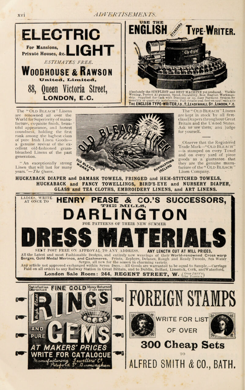 A D VER RISE ME A TS. ELECTRIC LIGHT For Mansions, Private Houses, &c.| ESTIMATES FREE. Woodhouse&Rawson United, Limited, 88, Queen Victoria Street, LONDON, E.O. Absolutely the SIMPLEST and BEST MACHINE yet produced. Visible Writing, Perfect A1 gnrnent, Speed, Durability, Best English Workman¬ ship. Supplied for Cash with Discount or on Easy Payment System by monthly or quart, rly instalments. Pull details post free on appl.oaticir to The ENCLISH TYPE-WRITER,Id.,?,Leadenhali St.,London, gc. The “ Old Bleach ” Linens are renowned all over the World forSuperiority of manu¬ facture, exquisite finish, beau¬ tiful appearance, and honest soundness, holding the first rank among the highest class of pure Irish Linen Goods— a genuine revival of the ex¬ cellent old-fashioned grass- bleached Linens of the past generation. “An exceptionally strong Linen that will last for many years.”—The Queen. The “ Old Bleach” Linens are kept in stock by all first- classDrapers throughout Great Britain and the United States. Ask to see them, ana judge for yourself. Observe that the Registered Trade Mark—“Old Bleach” —is stamped on every Towel and on every yard of piece goods as a guarantee that they are the genuine manu¬ facture of the “ Old Bleach ” Linen Company. HUCKABACK DIAPER and DAMASK TOWELS, FRINGED and HEM-STITCHED TOWELS, HUCKABACK and FANCY TOWELLINGS, BIRD’S EYE and NURSERY DIAPER, GLASS and TEA CLOTHS, EMBROIDERY LINENS, and ART LINENS. LADIES, WRITE AT ONCE TO HENRY PEASE & CO.’S SUCCESSORS, THE 1YEILLS, DARLINGTON FOR PATTERNS OF THEIR NEW SUMMER DRESS MATERIALS SENT POST FREE ON APPROVAL TO ANY ADDRESS. ANY LENGTH CUT AT MILL PRICES. All the Latest and most Fashionable Designs, and entirely new weavings of their World-renowned Cross warp Serges, Gold Medal Merinos, and Cashmeres. Prints, Zephyrs, Delanes, Rough and Ready Tweeds, Sea Water Serges, all new for the season in charming variety. Any article not approved exchanged within Seven Days.—All Goods are warranted to be equal to Sample.—Carriage Paid on all orders to any Railway Station in Great Britain, and to Dublin, Belfast, Limerick, Cork, andWaterford. London Sale Room: 244, REGENT STREET, W. ( Over JEFF’S) the Furriers. FOREIGN STAMPS WRITE FOR LIST OF OVER 300 Cheap Sets TO ALFRED SMITH & CO., BATH.