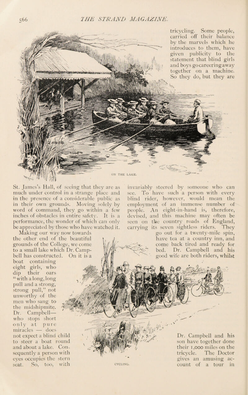 tricycling. Some people, carried off their balance by the marvels which he introduces to them, have given publicity to the statement that blind girls and boys go careering away together on a machine. So they do, but they are St. James’s Hall, of seeing that they are as much under control in a strange place and in the presence of a considerable public as in their own grounds. Moving solely by word of command, they go within a few inches of obstacles in entire safety. It is a performance, the wonder of which can only be appreciated by those who have watched it. Making our way now towards the other end of the beautiful grounds of the College, we come to a small lake which Dr. Camp¬ bell has constructed. On it is a boat containing eight girls, who dip their oars “with a long, long- pull and a strong, strong pull,” not unworthy of the men who sang to the midshipmite. Dr. Campbell— who stops short only at pure miracles — does not expect a blind child to steer a boat round and about a lake. Con¬ sequently a person with eyes occupies the stern seat. So, too, with invariably steered by someone who can see. To have such a person with every blind rider, however, would mean the employment of an immense number of people. An eight-in-hand is, therefore, devised, and this machine may often be seen on the country _ roads of England, carrying its seven sightless riders. They go out for a twenty-mile spin, have tea at a country inn, and come back tired and ready for bed. Dr. Campbell and his good wife are both riders, whilst CYCLING. Dr. Campbell and his son have together done their 1,000 miles on the tricycle. The Doctor gives an amusing ac¬ count of a tour in