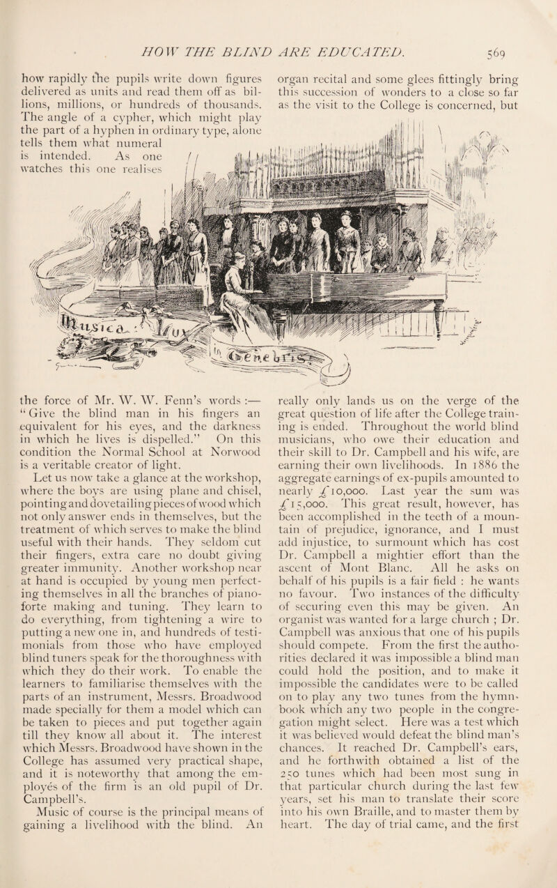 how rapidly the pupils write down figures delivered as units and read them off as bil¬ lions, millions, or hundreds of thousands. The angle of a cypher, which might play the part of a hyphen in ordinary type, alone tells them what numeral is intended. As one watches this one realises organ recital and some glees fittingly bring this succession of wonders to a close so far as the visit to the College is concerned, but the force of Mr. W. W. Fenn’s words :— “ Give the blind man in his fingers an equivalent for his eyes, and the darkness in which he lives is dispelled.” On this condition the Normal School at Norwood is a veritable creator of light. Let us now take a glance at the workshop, where the boys are using plane and chisel, pointing and dovetailing pieces of wood which not only answer ends in themselves, but the treatment of which serves to make the blind useful with their hands. They seldom cut their fingers, extra care no doubt giving greater immunity. Another workshop near at hand is occupied by young men perfect¬ ing themselves in all the branches of piano¬ forte making and tuning. They learn to do everything, from tightening a wire to putting a new one in, and hundreds of testi¬ monials from those who have employed blind tuners speak for the thoroughness with which they do their work. To enable the learners to familiarise themselves with the parts of an instrument, Messrs. Broad wood made specially for them a model which can be taken to pieces and put together again till they know all about it. The interest which Messrs. Broadwood have shown in the College has assumed very practical shape, and it is noteworthy that among the em¬ ployes of the firm is an old pupil of Dr. Campbell's. Music of course is the principal means of gaining a livelihood with the blind. An really only lands us on the verge of the great question of life after the College train¬ ing is ended. Throughout the world blind musicians, who owe their education and their skill to Dr. Campbell and his wife, are earning their own livelihoods. In 1886 the aggregate earnings of ex-pupils amounted to nearly £1 0,000. Last year the sum was ^15,000. This great result, however, has been accomplished in the teeth of a moun¬ tain of prejudice, ignorance, and I must add injustice, to surmount which has cost Dr. Campbell a mightier effort than the ascent of Mont Blanc. All he asks on behalf of his pupils is a fair field : he wants no favour. Two instances of the difficulty of securing even this may be given. An organist was wanted for a large church ; Dr. Campbell was anxious that one of his pupils should compete. From the first the autho¬ rities declared it was impossible a blind man could hold the position, and to make it impossible the candidates were to be called on to play any two tunes from the hymn- book which any two people in the congre¬ gation might select. Here was a test which it was believed would defeat the blind man’s chances. It reached Dr. Campbell’s ears, and he forthwith obtained a list of the 250 tunes which had been most sung in that particular church during the last few years, set his man to translate their score into his own Braille, and to master them by heart. The day of trial came, and the first
