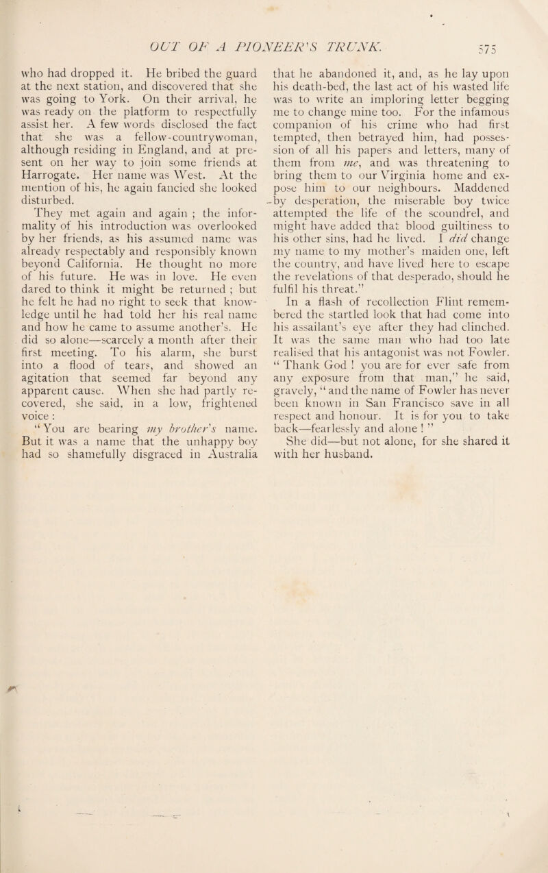 who had dropped it. He bribed the guard at the next station, and discovered that she was going to York. On their arrival, he was ready on the platform to respectfully assist her. A few words disclosed the fact that she was a fellow-country woman, although residing in England, and at pre¬ sent on her way to join some friends at Harrogate. Her name was West. At the mention of his, he again fancied she looked disturbed. They met again and again ; the infor¬ mality of his introduction was overlooked by her friends, as his assumed name was already respectably and responsibly known beyond California. He thought no more of his future. He was in love. He even dared to think it might be returned ; but he felt he had no right to seek that know¬ ledge until he had told her his real name and how he came to assume another’s. He did so alone—scarcely a month after their first meeting. To his alarm, she burst into a flood of tears, and showed an agitation that seemed far beyond any apparent cause. When she had partly re¬ covered, she said, in a low, frightened voice : uYou are bearing my brother's name. But it was a name that the unhappy boy had so shamefully disgraced in Australia that he abandoned it, and, as he lay upon his death-bed, the last act of his wasted life was to write an imploring letter begging me to change mine too. For the infamous companion of his crime who had first tempted, then betrayed him, had posses¬ sion of all his papers and letters, many of them from me, and was threatening to bring them to our Virginia home and ex¬ pose him to our neighbours. Maddened -by desperation, the miserable boy twice attempted the life of the scoundrel, and might have added that blood guiltiness to his other sins, had he lived. I did change my name to my mother’s maiden one, left the country, and have lived here to escape the revelations of that desperado, should he fulfil his threat.” In a flash of recollection Flint remem¬ bered the startled look that had come into his assailant’s eye after they had clinched. It was the same man who had too late realised that his antagonist was not Fowler. “ Thank God ! you are for ever safe from any exposure from that man,” he said, gravely, “ and the name of Fowler has never been known in San Francisco save in all respect and honour. It is for you to take back—fearlessly and alone ! ” She did—but not alone, for she shared it with her husband. L