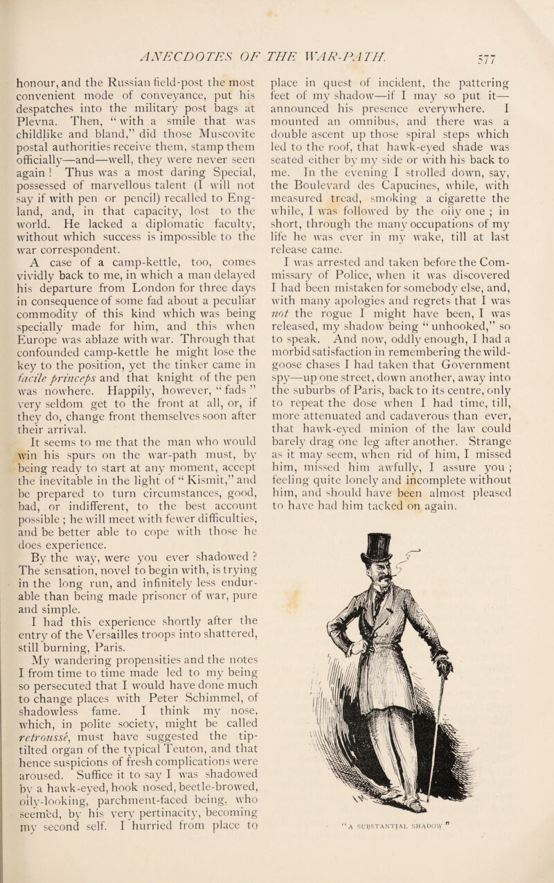 honour, and the Russian field-post the most convenient mode of conveyance, put his despatches into the military post bags at Plevna. Then, “ with a smile that was childlike and bland,” did those Muscovite postal authorities receive them, stamp them officially—and—well, they were never seen again ! Thus was a most daring Special, possessed of marvellous talent (I will not say if with pen or pencil) recalled to Eng¬ land, and, in that capacity, lost to the world. He lacked a diplomatic faculty, without which success is impossible to the Avar correspondent. A case of a camp-kettle, too, comes vividly back to me, in Avhich a man delayed his departure from London for three days in consequence of some fad about a peculiar commodity of this kind Avhich Avas being specially made for him, and this Avhen Europe Avas ablaze Avith Avar. Through that confounded camp-kettle he might lose the key to the position, yet the tinker came in facile princeps and that knight of the pen Avas noAvhere. Happily, hoAvever, “ fads ” very seldom get to the front at all, or, if they do, change front themselves soon after their arrival. It seems to me that the man Avho Avould Avin his spurs on the Avar-path must, by being ready to start at any moment, accept the ine\7itable in the light of u Kismit,” and be prepared to turn circumstances, good, bad, or indifferent, to the best account possible ; he Avill meet Avith feAver difficulties, and be better able to cope Avith those he does experience. By the Avay, Avere you ever shadoAved ? The sensation, no\7el to begin Avith, is trying in the long run, and infinitely less endur¬ able than being made prisoner of Avar, pure and simple. I had this experience shortly after the entry of the Versailles troops into shattered, still burning, Paris. My wandering propensities and the notes I from time to time made led to my being so persecuted that I Avould have done much to change places Avith Peter Schimmel, of shadoAAdess fame. I think my nose, AAdiich, in polite society, might be called retrousse, must have suggested the tip- tilted organ of the typical Teuton, and that hence suspicions of fresh complications Avere aroused. Suffice it to say I was shadoAved by a hawk-eyed, hook nosed, beetle-broAved, oily-looking, parchment-faced being. Avho seemed, by his very pertinacity, becoming my second self. I hurried from place to 3/7 place in quest of incident, the pattering feet of my shadoAV—if I may so put it— announced his presence e\mryAvhere. I mounted an omnibus, and there AATas a double ascent up those spiral steps Avhich led to the roof, that haAvk-eyed shade AATas seated either by my side or Avith his back to me. In the evening I strolled doAvn, say, the Boulevard des Capucines, AAThile, Avith measured tread, smoking a cigarette the Avhile, I Avas folloAved by the oily one ; in short, through the many occupations of my life he AA7as e\rer in my Avake, till at last release came. I Avas arrested and taken before the Com¬ missary of Police, Avhen it Avas discovered I had been mistaken for somebody else, and, Avith many apologies and regrets that I Avas not the rogue I might have been, I Avas released, my shadoAV being “unhooked,” so to speak. And now, oddly enough, I had a morbid satisfaction in remembering theAvild- goose chases I had taken that Government spy—up one street, doAvn another, aAvay into the suburbs of Paris, back to its centre, only to repeat the dose Avhen I had time, till, more attenuated and cada\7erous than ever, that haAvk-eyed minion of the law could barely drag one leg after another. Strange as it may seem, Avhen rid of him, I missed him, missed him aAvfully, I assure you ; feeling quite lonely and incomplete Avithout him, and should have been almost pleased to have had him tacked on again. “a SUBSTANTIAL SHADOWY