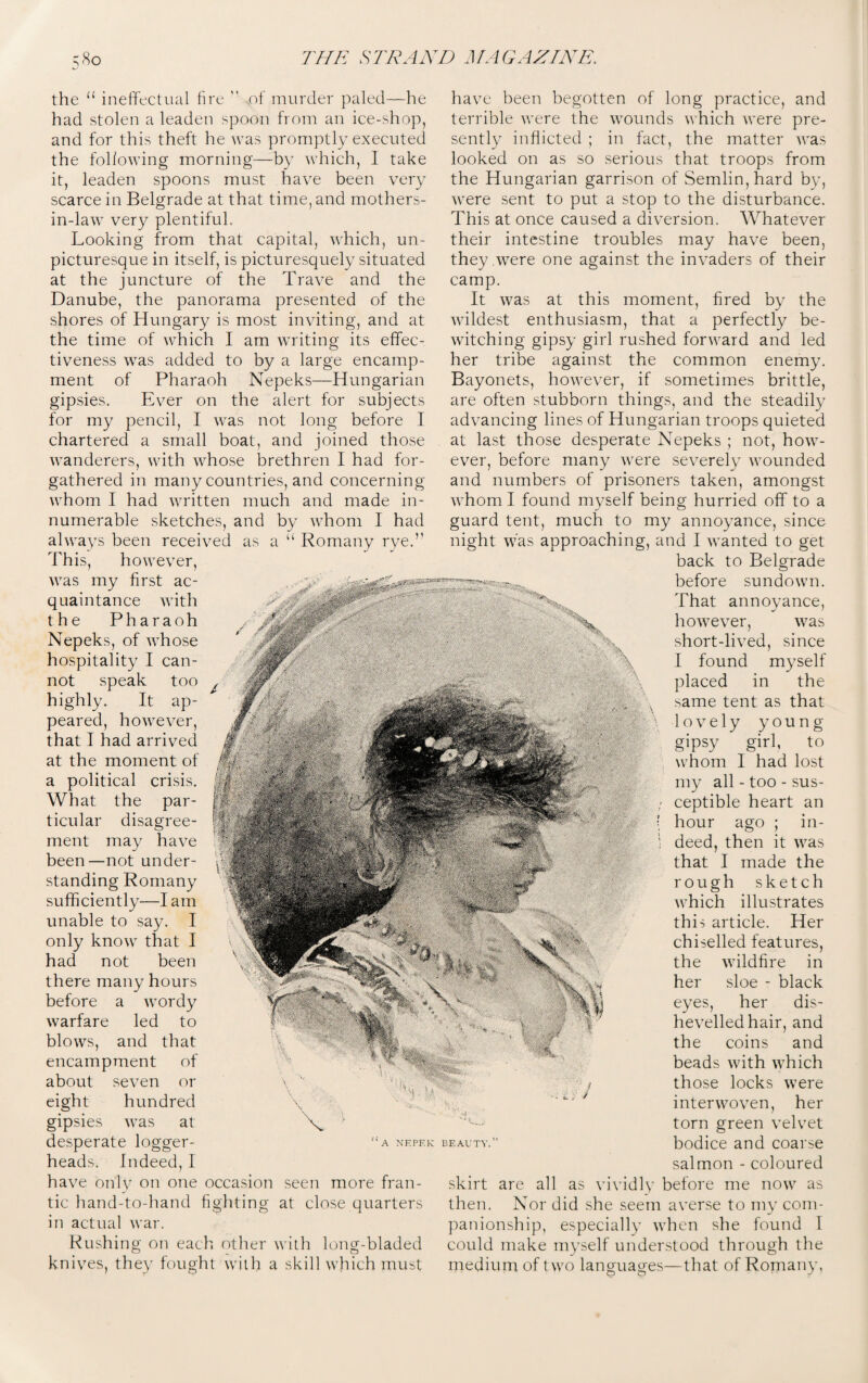 the 11 ineffectual fire  sof murder paled—he had stolen a leaden spoon from an ice-shop, and for this theft he was promptly executed the following morning—by which, I take it, leaden spoons must have been very scarce in Belgrade at that time, and mothers- in-law very plentiful. Looking from that capital, which, un- picturesque in itself, is picturesquely situated at the juncture of the Trave and the Danube, the panorama presented of the shores of Hungary is most inviting, and at the time of which I am writing its effec¬ tiveness was added to by a large encamp¬ ment of Pharaoh Nepeks—Hungarian gipsies. Ever on the alert for subjects for my pencil, I was not long before I chartered a small boat, and joined those wanderers, with whose brethren I had for¬ gathered in many countries, and concerning whom I had written much and made in¬ numerable sketches, and by whom I had always been received as a “ Romany rye.’1 This, however, was my first ac¬ quaintance with the Pharaoh Nepeks, of whose hospitality I can¬ not speak too highly. It ap¬ peared, however, that I had arrived at the moment of a political crisis. What the par¬ ticular disagree¬ ment may have been—not under¬ standing Romany sufficiently—I am unable to say. I only know that I had not been there many hours before a wordy warfare led to blows, and that encampment of about seven or eight hundred gipsies was at desperate logger- heads. Indeed, 1 have only on one occasion seen more fran¬ tic hand-to-hand fighting at close quarters in actual war. Rushing on each other with long-bladed knives, they fought with a skill which must have been begotten of long practice, and terrible were the wounds which were pre¬ sently inflicted ; in fact, the matter was looked on as so serious that troops from the Hungarian garrison of Semlin,hard by, were sent to put a stop to the disturbance. This at once caused a diversion. Whatever their intestine troubles may have been, they were one against the invaders of their camp. It was at this moment, fired by the wildest enthusiasm, that a perfectly be¬ witching gipsy girl rushed forward and led her tribe against the common enemy. Bayonets, however, if sometimes brittle, are often stubborn things, and the steadily advancing lines of Hungarian troops quieted at last those desperate Nepeks ; not, how¬ ever, before many were severely wounded and numbers of prisoners taken, amongst whom I found myself being hurried off to a guard tent, much to my annoyance, since night was approaching, and I wanted to get back to Belgrade before sundown. That annoyance, however, was short-lived, since I found myself placed in the same tent as that \ lovely young gipsy girl, to whom 1 had lost my all - too - sus- ; ceptible heart an [ hour ago ; in- i deed, then it was that I made the rough sketch which illustrates this article. Her chiselled features, the wildfire in her sloe - black eyes, her dis¬ hevelled hair, and the coins and beads with which those locks were interwoven, her torn green velvet bodice and coarse salmon - coloured skirt are all as vividly before me now as then. Nor did she seem averse to my com¬ panionship, especially when she found I could make myself understood through the medium of two languages—that of Romany,