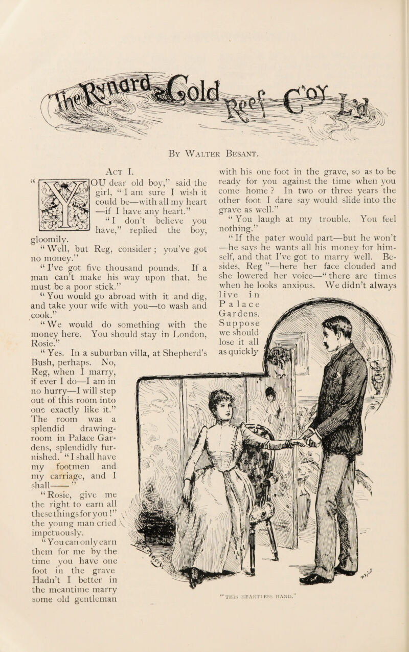 By Walter Besant. Act I. u r^: ^oU dear old boy,” said the girl, “ I am sure I wish it could be—with all my heart —if I have any heart.'1 u I don't believe you have,” replied the boy, gloomily. “ Well, but Reg, consider ; you've got no money.” u I’ve got five thousand pounds. If a Ilian can’t make his way upon that, he must be a poor stick. 44 You would go abroad with it and dig, and take your wife with you—to wash and cook.” “We would do something with the money here. You should stay in London, Rosie.” “ Yes. In a suburban villa, at Shepherd's Bush, perhaps. No, Reg, when I marry, if ever I do—I am in no hurry—I will step out of this room into one exactly like it.” The room was a splendid drawing¬ room in Palace Gar¬ dens, splendidly fur¬ nished. “ I shall have my footmen and my carriage, and I shall-- ” “Rosie, give me the right to earn all thesethingsforyou!” the young man cried impetuously. “ You can only earn them for me by the time you have one foot in the grave Hadn’t I better in the meantime marry some old gentleman with his one foot in the grave, so as to be ready for you against the time when you come home ? In two or three years the other foot I dare say would slide into the grave as well. u You laugh at my trouble. You feel nothing.’’ “If the pater would part—but he won't —he says he wants all his money for him¬ self, and that I've got to marry well. Be¬ sides, Reg —here her face clouded and she lowered her voice—“ there are times when he looks anxious. We didn’t always live in THIS HEART! ESS HAND.