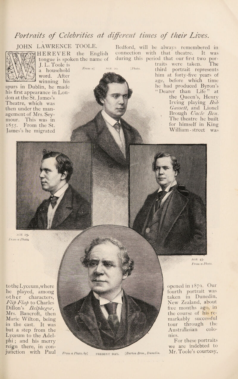 Portraits of Celebrities at different times of their Lives. From a] JOHN LAWRENCE TOOLE. HER EVER the English tongue is spoken the name of J. L. Toole is a household word. After winning his spurs in Dublin, he made his first appearance in Lon¬ don at the St. James’s Theatre, which was then under the man¬ agement of Mrs. Sey¬ mour. This was in 1855. From the St. James’s he migrated Bedford, will be always remembered in connection with that theatre. It was during this period that our first two por¬ traits were taken. The U'hoio. third portrait represents him at forty-five years of age, before which time he had produced Byron’s “ Dearer than Life ” at the Queen’s, Henrv Irving playing Bob Gas sett, and Lionel Brough Uncle Ben. The theatre he built for himself in King O William - street was AGE 25. From a Fhoto, to the Lyceum, where he played, among other characters, Blip Flap to Charles Dillon’s Belphegor, Mrs. Bancroft, then Marie Wilton, being in the cast. It was but a step from the Lyceum to the Adel- phi ; and his merry reign there, in con¬ junction with Paul From a Photo, by] PRESENT DAY. [Burton Bros., Dunedin. opened in 1879. Our fourth portrait was taken in Dunedin, New Zealand, about five months ago, in the course of his re¬ markably successful tour through the Australasian colo¬ nies. For these portraits we are indebted to Mr. Toole’s courtesy. AGE 45.