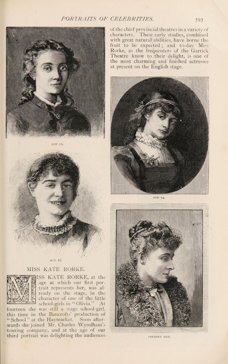 AGE l6. MISS KATE RORKE. ISS KATE RORKE, at the age at which our first por¬ trait represents her, was al¬ ready on the stage, in the character of one of the little school-girls in “ Olivia. At fourteen she was still a stage school-girl, this time in the Bancrofts’ production of “School at the Haymarket. Soon after¬ wards she joined Mr. Charles Wyndham’s touring company, and at the age of our third portrait was delighting the audiences of the chief provincial theatres in a variety of characters. These early studies, combined with great natural abilities, have borne the fruit to be expected ; and to-day Miss Rorke, as the frequenters of the Garrick Theatre know to their delight, is one of the most charming and finished actresses at present on the English stage.