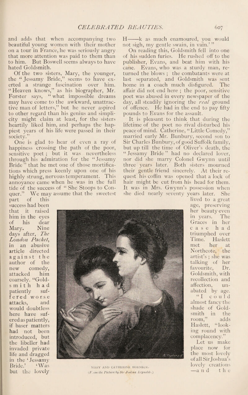 and adds that when accompanying two beautiful young women with their mother on a tour in France, he was seriously angry that more attention was paid to them than to him. But Boswell seems always to have hated Goldsmith. Of the two sisters, Mary, the younger, the “ Jessamy Bride,” seems to have ex¬ erted a strange fascination over him. “Heaven knows,” as his biographer, Mr. Forster says, “ what impossible dreams may have come to the awkward, unattrac¬ tive man of letters,” but he never aspired to other regard than his genius and simpli¬ city might claim at least, for the sisters heartily liked him, and perhaps the hap¬ piest years of his life were passed in their society. One is glad to hear of even a ray of happiness crossing the path of the poor, sensitive poet ; but it was nevertheless through his admiration for the “ Jessamy Bride” that he met one of those mortifica¬ tions which press keenly upon one of his highly strung, nervous temperament. This annoyance came when he was in the full tide of the success of “ She Stoops to Con¬ quer.” We may assume that the sweetest part of this success had been that it raised him in the eyes of his dear Mary. Nine days after, The London Packet, in an abusive article directed against the author of the new comedy, attacked him coarsely. “Gold- smith had patiently suf- fered worse attacks, and would doubtless here have suf- ered as patiently, if baser matters had not been introduced, but the libeller had invaded private life and dragged in the ‘ Jessamy Bride.’ ‘Was but the lovely H— —k as much enamoured, you would not sigh, my gentle swain, in vain.’ ” On reading this, Goldsmith fell into one of his sudden furies. He rushed off to the publisher, Evans, and beat him with his cane. Evans, who was a sturdy man, re¬ turned the blows ; the combatants were at last separated, and Goldsmith was sent home in a coach much disfigured. The affair did not end here ; the poor, sensitive poet was abused in every newspaper of the day, all steadily ignoring the real ground of offence. He had in the end to pay fifty pounds to Evans for the assault. It is pleasant to think that during the lifetime of the poet no rival disturbed his peace of mind. Catherine, “ Little Comedy,” married early Mr. Bunbury, second son to Sir Charles Bunbury, of good Suffolk family, but up till the time of Oliver’s death, the “ Jessamy Bride ” had no declared lover, nor did she marry Colonel Gwynn until three years later. Both sisters mourned their gentle friend sincerely. At their re¬ quest his coffin was opened that a lock of hair might be cut from his head for them. It was in Mrs. Gwynn’s possession when she died nearly seventy years later. She lived to a great age, preserving her beauty even in years. The Graces in her case had triumphed over Time. Haslett met her at Northcote, the artist’s ; she was talking of her favourite, Dr. Goldsmith, with recollection and affection, un¬ abated by age. “I could almost fancy the shade of Gold¬ smith in the room,” adds Haslett, “look¬ ing round with complacency.” Let us make place now for the most lovely of all Sir Joshua’s lovely creations —a n d t h e 1\IAKY AND CATHERINE HoRNECK. (F, ovi the Viet are by Sir Joshua Reynold-.')