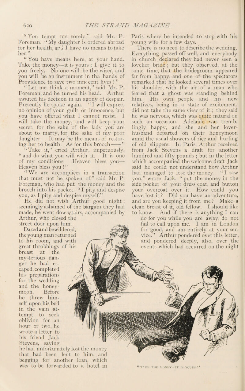 u You tempt me sorely,'’ said Mr. P. Foreman. “ My daughter is ordered abroad for her health, ar J I have no means to take her.” “You have means here, at your hand. Take the money—it is yours ; I give it to you freely. No one will be the wiser, and you will be an instrument in the hands of Providence to save two innc cent lives ! ” “ Let me think a moment,” said Mr. P. Foreman, and he turned his head. Arthur awaited his decision in an agony of despair. Presently he spoke again. “ I will express no opinion of your guilt or innocence, but you have offered what I cannot resist. I will take the money, and will keep your secret, for the sake of the lady you are about to marry, for the sake of my poor daughter. It may be the means of restor¬ ing her to health. As for this brooch — & a Take it,” cried Arthur, impetuously, “ and do what you will with it. It is one of my conditions. Heaven bless you— Heaven bless you ! ” “ We are accomplices in a transaction that must not be spoken of,” said Mr. P. Foreman, who had put the money and the brooch into his pocket. “ I pity and despise you, as I pity and despise myself.” He did not wish Arthur good night ; seemingly ashamed of the bargain they had made, he went downstairs, accompanied by Arthur, who closed the street door upon him. Dazed and bewildered, the young man returned to his room, and with great throbbings of his breast at the mysterious dan¬ ger he had es¬ caped, completed his preparations for the wedding and the honey¬ moon. Before he threw him¬ self upon his bed in the vain at¬ tempt to seek oblivion for an hour or two, he wrote a letter to his friend Jack Stevens, saying he had unfortunately lost the money that had been lent to him, and begging for another loan, which was to be forwarded to a hotel in Paris where he intended to stop with his young wife for a few days. There is no need to describe the wedding. Everything passed off well, and everybody in church declared they had never seen a lovelier bride ; but they observed, at the same time, that the bridegroom appeared far from happy, and one of the spectators remarked that he looked several times over his shoulder, with the air of a man who feared that a ghost was standing behind him. His own people and his new relatives, being in a state of excitement, did not take the same view of it ; they said he was nervous, which was quite natural on such an occasion. Adelaide was tremb¬ lingly happy, and she and her lover- husband departed on their honeymoon amid the usual showers of rice and hurling of old slippers. In Paris, Arthur received from Jack Stevens a draft for another hundred and fifty pounds ; but in the letter which accompanied the welcome draft Jack said he could not understand how Arthur had managed to lose the money. “ I saw you,” wrote Jack, “put the money in the side pocket of your dress coat, and button your overcoat over it. How could you have lost it ? Did you have an adventure, and are you keeping it from me? Make a clean breast of it, old fellow. I should like to know. And if there is anything I can do for you while you are away, do not fail to call upon me. I am in London for good, and am entirely at your ser¬ vice.” Arthur pondered over this letter, and pondered deeply, also, over the events which had occurred on the night TAKE THE MUNEY—IT IS YUL’KS