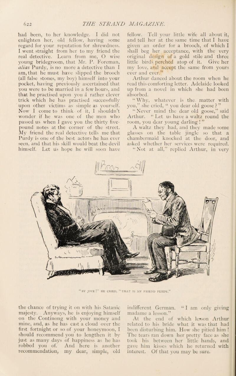 had been, to her knowledge. I did not enlighten her, old fellow, having some regard for your reputation for shrewdness. I went straight from her to my friend the real deteetive. Learn from me, O wise young bridegroom, that Mr. P. Foreman, alias Purdy, is no more a detective than I am, that he must have slipped the brooch (all false stones, my boy) himself into your pocket, having previously ascertained that you were to be married in a few hours, and that he practised upon you a rather clever trick which he has practised successfully upon other victims as simple as yourself. Now I come to think of it, I shouldn’t wonder if he was one of the men who passed us when I gave you the thirty five- pound notes at the corner of the street. My friend the real detective tells me that Purdy is one of the best actors he has ever seen, and that his skill would beat the devil himself. Let us hope he will soon have fellow. Tell your little wife all about it, and tell her at the same time that I have given an order for a brooch, of which I shall beg her acceptance, with the very original design of a gold stile and three little birds perched atop of it. Give her my love, and accept the same from yours ever and ever.” Arthur danced about the room when he read this comforting letter. Adelaide looked up from a novel in which she had been absorbed. “ Why, whatever is the matter with you,” she cried, “ you dear old goose ? ” “Never mind the dear old goose,” said Arthur. “ Let us have a waltz round the room, you dear young darling ! ” A waltz they had, and they made some glasses on the table jingle so that a chambermaid knocked at the door, and asked whether her services were required. “Not at all,” replied Arthur, in very the chance of trying it on with his Satanic majesty. Anyways, he is enjoying himself on the Continong with your money and mine, and, as he has cast a cloud over the first fortnight or so of your honeymoon, I should recommend you to lengthen it by just as many days of happiness as he has robbed you of. And here is another recommendation^ my dear, simple, old indifferent German. “ I am only giving madame a lesson.” At the end of which lesson Arthur related to his bride what it was that had been disturbing him. How she pitied him ! The tears ran down her pretty face as she took his between her little hands, and gave him kisses which he returned with interest. Of that you may be sure.