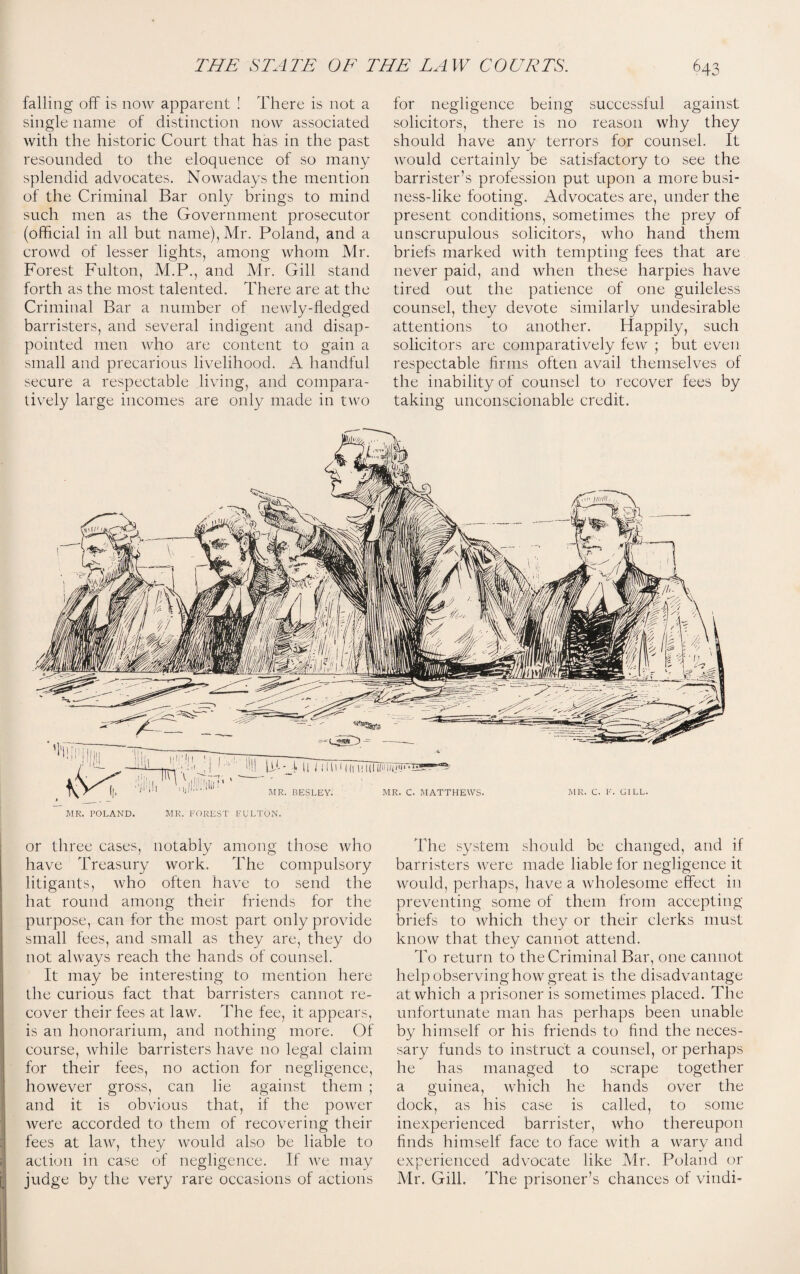 falling off is now apparent ! There is not a single name of distinction now associated with the historic Court that has in the past resounded to the eloquence of so many splendid advocates. Nowadays the mention of the Criminal Bar only brings to mind such men as the Government prosecutor (official in all but name), Mr. Poland, and a crowd of lesser lights, among whom Mr. Forest Fulton, M.P., and Mr. Gill stand forth as the most talented. There are at the Criminal Bar a number of newly-fledged barristers, and several indigent and disap¬ pointed men who are content to gain a small and precarious livelihood. A handful secure a respectable living, and compara¬ tively large incomes are only made in two for negligence being successful against solicitors, there is no reason why they should have any terrors for counsel. It would certainly be satisfactory to see the barrister’s profession put upon a more busi¬ ness-like footing. Advocates are, under the present conditions, sometimes the prey of unscrupulous solicitors, who hand them briefs marked with tempting fees that are never paid, and when these harpies have tired out the patience of one guileless counsel, they devote similarly undesirable attentions to another. Happily, such solicitors are comparatively few ; but even respectable firms often avail themselves of the inability of counsel to recover fees by taking unconscionable credit. MR. POLAND. MR. FOREST FULTON. or three cases, notably among those who have Treasury work. The compulsory litigants, who often have to send the hat round among their friends for the purpose, can for the most part only provide small fees, and small as they are, they do I not always reach the hands of counsel. It may be interesting to mention here the curious fact that barristers cannot re- I cover their fees at law. The fee, it appears, is an honorarium, and nothing more. Of course, while barristers have no legal claim for their fees, no action for negligence, however gross, can lie against them ; and it is obvious that, if the power were accorded to them of recovering their fees at law7, they would also be liable to action in case of negligence. If Are may judge by the very rare occasions of actions The system should be changed, and if barristers were made liable for negligence it would, perhaps, have a wholesome effect in preventing some of them from accepting briefs to which they or their clerks must know that they cannot attend. To return to the Criminal Bar, one cannot help observing how7 great is the disadvantage at which a prisoner is sometimes placed. The unfortunate man has perhaps been unable by himself or his friends to find the neces¬ sary funds to instruct a counsel, or perhaps he has managed to scrape together a guinea, which he hands over the dock, as his case is called, to some inexperienced barrister, who thereupon finds himself face to face with a wary and experienced advocate like Mr. Poland or Mr. Gill. The prisoner’s chances of vindi-