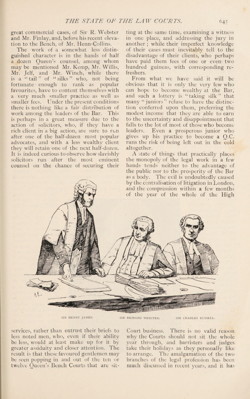 ting at the same time, examining a witness in one place, and addressing the jury in another ; while their imperfect knowledge of their cases must inevitably tell to the disadvantage of their clients, who perhaps have paid them fees of one or even' two hundred guineas, with corresponding re¬ freshers. From what we have said it will be obvious that it is only the very few who can hope to become wealthy at the Bar, and such a lottery is “taking silk’’ that many “ juniors” refuse to have the distinc¬ tion conferred upon them, preferring the modest income that they are able to earn to the uncertainty and disappointment that falls to the lot of most of those who become leaders. Even a prosperous junior who gives up his practice to become a O.C. runs the risk of being left out in the cold altogether. A state of things that practically places the monopoly of the legal work in a few hands tends neither to the advantage of the public nor to the prosperity of the Bar as a body. The evil is undoubtedly caused by the centralisation of litigation in London, and the compression within a few months of the year of the whole of the High - great commercial cases, of Sir R. Webster and Mr. Finlay, and, before his recent eleva¬ tion to the Bench, of Mr. Henn-Collins. The work of a somewhat less distin¬ guished character is in the hands of half a dozen Queen’s counsel, among whom may be mentioned Mr. Kemp, Mr. Willis, Mr. Jelf, and Mr. Winch, while there is a “ tail ” of “ silks ” who, not being fortunate enough to rank as popular favourites, have to content themselves with a very much smaller practice as well as smaller fees. Under the present conditions there is nothing like a fair distribution of work among the leaders of the Bar. This is perhaps in a great measure due to the action of solicitors, who, if they have a rich client in a big action, are sure to run after one of the half-dozen most popular advocates, and with a less wealthy client they will retain one of the next half-dozen. It is indeed curious to observe how slavishly solicitors run after the most eminent counsel on the chance of securing their SIR HENRY JAMES. SIR RICHARD WEBSTER. SIR CHARLES RUSSELL. services, rather than entrust their briefs to less noted men, who, even if their ability be less, would at least make up for it by greater assiduity and closer attention. The result is that these favoured gentlemen may be seen popping in and out of the ten or twelve Queen’s Bench Courts that are sit¬ Court business. There is no valid reason why the Courts should not sit the whole year through, and barristers and judges take their holidays as they personally like to arrange. The amalgamation of the two branches of the legal profession has been much discussed in recent years, and it has