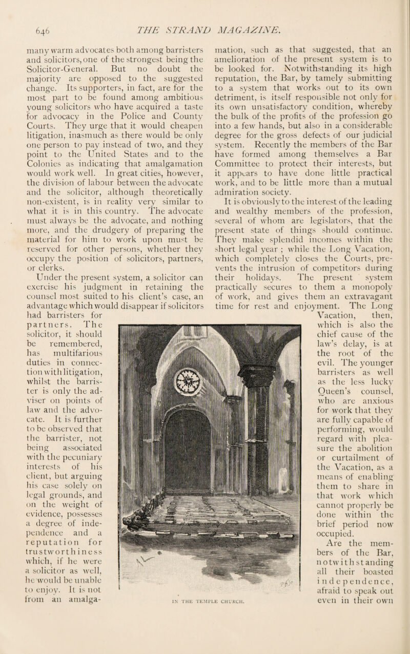 many warm advocates both among barristers and solicitors, one of the strongest being the Solicitor-General. But no doubt the majority are opposed to the suggested change. Its supporters, in fact, are for the most part to be found among ambitious young solicitors who have acquired a taste for advocacy in the Police and County Courts. They urge that it would cheapen litigation, inasmuch as there would be only one person to pay instead of two, and they point to the United States and to the Colonies as indicating that amalgamation would work well. In great cities, however, the division of labour between the advocate and the solicitor, although theoretically non-existent, is in reality very similar to what it is in this country. The advocate must always be the advocate, and nothing more, and the drudgery of preparing the material for him to work upon must be reserved for other persons, whether they occupy the position of solicitors, partners, or clerks. Under the present system, a solicitor can exercise his judgment in retaining the counsel most suited to his client’s case, an advantage which would disappear if solicitors had barristers for partners. The solicitor, it should be remembered, has multifarious duties in connec¬ tion with litigation, whilst the barris¬ ter is only the ad¬ viser 011 points of law and the advo¬ cate. It is further to be observed that the barrister, not being associated with the pecuniary interests of his client, but arguing his case solely on legal grounds, and on the weight of evidence, possesses a degree of inde¬ pendence and a reputation for trustworth i ness which, if he were a solicitor as well, he would be unable to enjoy. It is not from an amalga¬ mation, such as that suggested, that an amelioration of the present system is to be looked for. Notwithstanding its high reputation, the Bar, by tamely submitting to a system that works out to its own detriment, is itself responsible not only for its own unsatisfactory condition, whereby the bulk of the profits of the profession go into a few hands, but also in a considerable degree for the gross defects of our judicial system. Recently the members of the Bar have formed among themselves a Bar Committee to protect their interests, but it appears to have done little practical work, and to be little more than a mutual admiration society. It is obviously to the interest of the leading and wealthy members of the profession, several of whom are legislators, that the present state of things should continue. They make splendid incomes within the short legal year ; while the Long Vacation, which completely closes the Courts, pre¬ vents the intrusion of competitors during their holidays. The present system practically secures to them a monopoly of work, and gives them an extravagant time for rest and enjoyment. The Long Vacation, then, which is also the chief cause of the law’s delay, is at the root of the evil. The younger barristers as well as the less lucky Queen’s counsel, who are anxious for work that they are fully capable of performing, would regard with plea¬ sure the abolition or curtailment of the Vacation, as a means of enabling them to share in that work which cannot properly be done within the brief period now occupied. Are the mem¬ bers of the Bar, notwithstanding all their boasted independence, afraid to speak out even in their own IN THE TEMPLE CHUKCH.