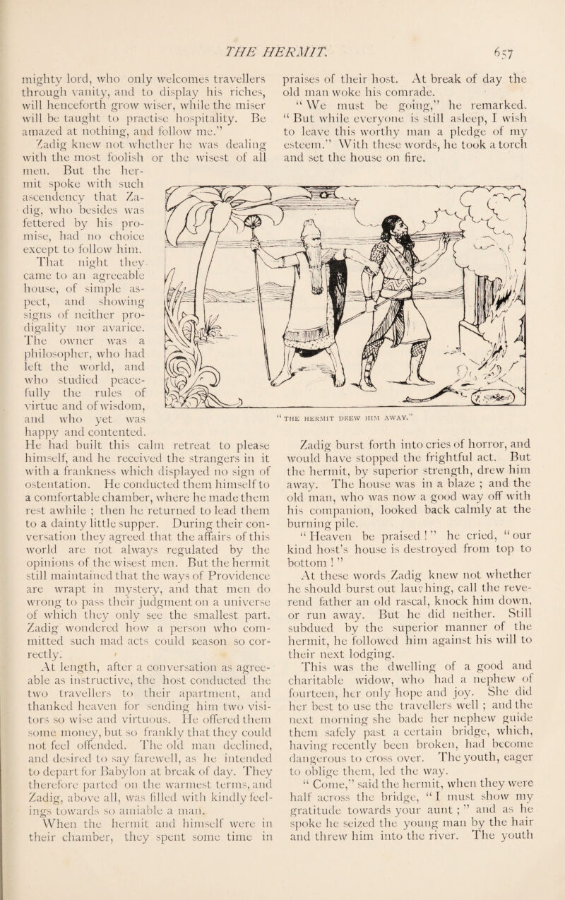 mighty lord, who only welcomes travellers through vanity, and to display his riches, will henceforth grow wiser, while the miser will be taught to practise hospitality. Be amazed at nothing, and follow me.’’ Zadig knew not whether he was dealing with the most foolish or the wisest of all men. But the her¬ mit spoke with such ascendency that Za¬ dig, who besides was fettered by his pro¬ mise, had no choice except to follow him. That night they came to an agreeable house, of simple as¬ pect, and showing signs of neither pro¬ digality nor avarice. Th e owner was a philosopher, who had left the world, and who studied peace¬ fully the rules of virtue and of wisdom, and who yet was happy and contented. He had built this calm retreat to please himself, and he received the strangers in it with a frankness which displayed 110 sign of ostentation. He conducted them himself to a comfortable chamber, where he made them rest awhile ; then he returned to lead them to a dainty little supper. During their con¬ versation they agreed that the affairs of this world are not always regulated by the opinions of the wisest men. But the hermit still maintained that the ways of Providence are wrapt in mystery, and that men do wrong to pass their judgment on a universe of which they only see the smallest part. Zadig wondered how a person who com¬ mitted such mad acts could reason so cor¬ rectly. At length, after a conversation as agree¬ able as instructive, the host conducted the two travellers to their apartment, and thanked heaven for sending him two visi¬ tors so wise and virtuous. He offered them some money, but so frankly that they could not feel offended. The old man declined, and desired to say farewell, as he intended to depart for Babylon at break of day. They therefore parted on the warmest terms, and Zadig, above all, was filled with kindly feel¬ ings towards so amiable a man. When the hermit and himself were m their chamber, they spent some time in praises of their host. At break of day the old man woke his comrade. u We must be going,'’ he remarked. “ But while everyone is still asleep, I wish to leave this worthy man a pledge of my esteem. With these words, he took a torch and set the house on lire. Zadig burst forth into cries of horror, and would have stopped the frightful act. But the hermit, by superior strength, drew him away. The house was in a blaze ; and the old man, who was now a good way off with his companion, looked back calmly at the burning pile. “Heaven be praised! he cried, “our kind host’s house is destroyed from top to bottom ! ’’ At these words Zadig knew not whether he should burst out lambing, call the reve¬ rend father an old rascal, knock him down, or run away. But he did neither. Still subdued by the superior manner of the hermit, he followed him against his will to their next lodging. This was the dwelling of a good and charitable widow, who had a nephew of fourteen, her only hope and joy. She did her best to use the travellers well ; and the next morning she bade her nephew guide them safely past a certain bridge, which, having recently been broken, had become dangerous to cross over. The youth, eager to oblige them, led the way. “ Come,” said the hermit, when they were half across the bridge, “ I must show my gratitude towards your aunt ; ” and as he spoke he seized the young man by the hair and threw him into the river. The youth THE HERMIT DREW HIM AWAY.