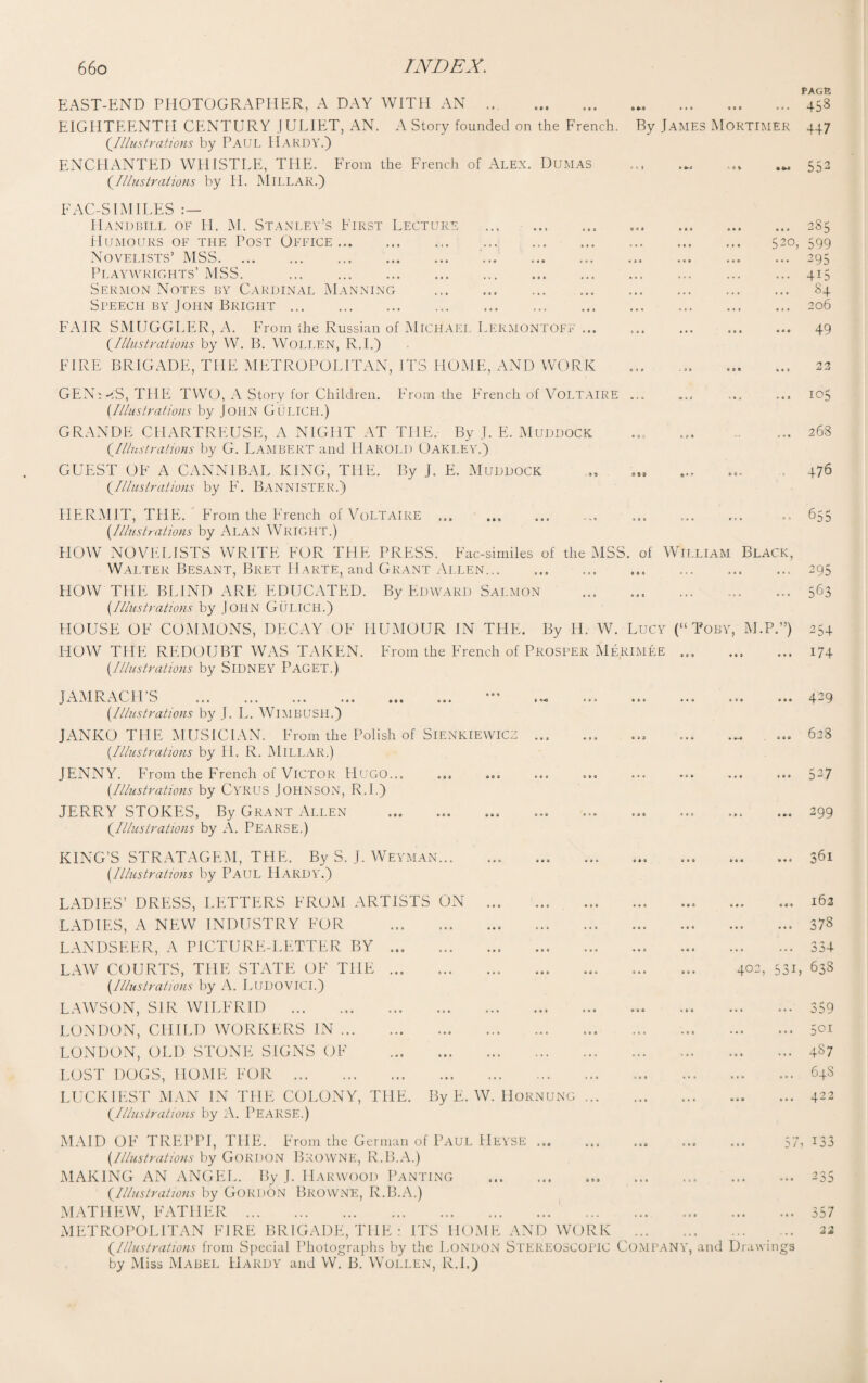 EAST-END PHOTOGRAPHER, A DAY WITH AN . EIGHTEENTH CENTURY JULIET, AN. A Story founded on the French. (Illustrations by PAUL II.4RDY.) ENCHANTED WHISTLE, THE. From the French of Alex. Dumas (.Illustrations by H. MlLLAR.) PAGE • i • • * . o ... 453 By James Mortimer 447 • 1 j »»<< • 0 % 55: FAC-S LMILES Handbill of H. M. Stanley’s First Lecture . ..285 Humours of the Post Office. 520, 599 Novelists’ MSS.. .. ... 295 Playwrights’ MSS. .415 Sermon Notes by Cardinal Manning . 84 Speech by John Bright.206 FAIR SMUGGLER, A. From the Russian of Michael Lermontoff ... . ... 49 {Illustrations by W. B. WoLLEN, R.I.) FIRE BRIGADE, THE METROPOLITAN, ITS HOME, AND WORK ... .. 22 GENi-iS, THE TWO, A Story for Children. From the French of Voltaire ... ... ... ... 105 (Illustrations by JOHN GuLICH.) GRANDE CHARTREUSE, A NIGHT AT THE, By J. E. Muddock ..... ... ... 268 (.Illustrations by G. LAMBERT and HAROLD OAKLEY.) GUEST OF A CANNIBAL KING, THE. By J. E. Muddock „ ... 476 (.Illustrations by F. BANNISTER.) HERMIT, THE. From the French of Voltaire ... ... ... ... ... ... ... 655 (Illustrations by ALAN WRIGHT.) HOW NOVELISTS WRITE FOR THE PRESS. Fac-similes of the MSS. of William Black, Walter Besant, Bret IIarte, and Grant Allen.... ... 295 HOW THE BLIND ARE EDUCATED. By Edward Salmon . ... 563 (Illustrations by John GuLICH.) HOUSE OF COMMONS, DECAY OF HUMOUR IN THE. By H. W. Lucy (“Toby, M.P.”) 254 HOW THE REDOUBT WAS TAKEN. From the French of Prosper Merimee ... ... ... 174 (Illustrations by SIDNEY PAGET.) JAMRACH’S . (Illustrations by J. L. WlMBUSH.) JANKO THE MUSICIAN. From the Polish of SlENKiEWlCZ ... (Illustrations by H. R. MlLLAR.) JENNY. From the French of Victor Hugo... (Illustrations by CYRUS JOHNSON, R.I.) JERRY STOKES, By Grant Allen (.Illustrations by A. PEARSE.) KING’S STRATAGEM, THE. By S. J. Weyman... .. (Illustrations by PAUL HARDY.) LADIES’ DRESS, LETTERS FROM ARTISTS ON . LADIES, A NEW INDUSTRY FOR . LANDSEER, A PICTURE-LETTER BY.. LAW COURTS, THE STATE OF THE. (Illustrations by A. LUDOVICI.) LAWSON, SIR WILFRID . LONDON, CHILD WORKERS IN. LONDON, OLD STONE SIGNS OF . LOST DOGS, HOME FOR . LUCKIEST MAN IN THE COLONY, THE. By E. W. Hornung {Illustrations by A. PEARSE.) .429 . ... 628 . 527 . 299 . 361 . 162 ... 373 <1 4 .. ... .5^4 402, 531, 638 359 5GI 487 648 422 MAID OF TREPPI, THE. From the German of PAUL HEYSE ... ... ... ... ... 57 (Illustrations by Gordon Browne, R.B.A.) MAKING AN ANGEL. By J. Harwood Panting . ... {Illustrations by GORDON BROWNE, R.B.A.) MATHEW, FATHER. METROPOLITAN FIRE BRIGADE, THE : ITS HOME AND WORK . {Illustrations from Special Photographs by the LONDON STEREOSCOPIC COMPANY, and Drawings by Miss Mabel Hardy and W. B. Wollen, R.L) i33 ^ p* ■05 357 22