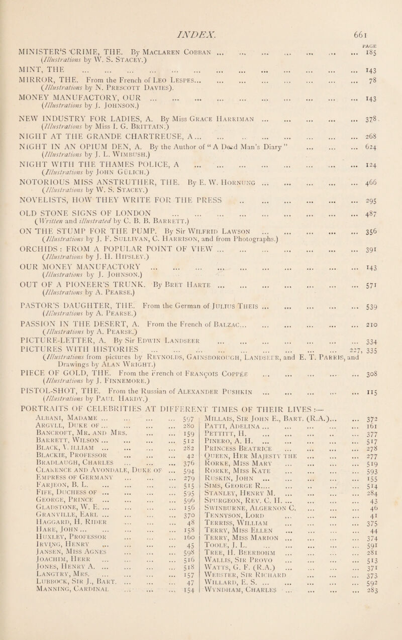 MINISTER’S 'CRIME, THE. By Maclaren Cobban ... Illustrations by W. S. STACEY.) MINT, THE . MIRROR, THE. From the French of Leo Lespes. Illustrations by N. Prescott Davies). MONEY MANUFACTORY, OUR . {Illustrations by J. JOHNSON.) NEW INDUSTRY FOR LADIES, A. By Miss Grace Harriman. Illustrations by Miss I. G. Brittain.) NIGHT AT THE GRANDE CHARTREUSE, A. NIGHT IN AN OPIUM DEN, A. By the Author of “ A Dss.d Man’s Diary” {Illustrations by J. L. WlMBUSH.) NIGHT WITH THE THAMES POLICE, A .. Illustrations by John Gulich.) NOTORIOUS MISS ANSTRUTHER, THE. By E. W. Hornung ... Illustrations by W. S. STACEY.) NOVELISTS, HOW THEY WRITE FOR THE PRESS . PAGE ... 18$ ... 143 78 ... 143 ... 373- ... 268 ... 624 ... 124 ... 466 ... 295 OLD STONE SIGNS OF LONDON .. {Written and illustrated by C. B. B. Barrett.) ON THE STUMP FOR THE PUMP. By Sir Wilfrid Lawson ... (.Illustrations by J. F. Sullivan, C. Harrison, and from Photographs.) ORCHIDS: FROM A POPULAR POINT OF VIEW. Illustrations by J. H. HlPSLEY.) OUR MONEY MANUFACTORY . . {Illustrations by J. JOHNSON.) OUT OF A PIONEER’S TRUNK. By Bret Harte. {Illustrations by A. PEARSE.) 487 356 39i M3 57i PASTOR’S DAUGHTER, THE. From the German of Julius Tiieis ... {Illustrations by A. PEARSE.) 539 PASSION IN THE DESERT, A. From the French of Balzac... (,Illustrations by A. PEARSE.) PICTURE-LETTER, A. By Sir Edwin Landseer . PICTURES WITH HISTORIES . Illustrations from pictures by Reynolds, GAINSBOROUGH, LANDSEER, Drawings by Alan Wright.) PIECE OF GOLD, THE. From the French ol Francois CoppEe {Illustrations by J. FlNNEMORE.) • •• cat act and E. T. PARRIS, and PISTOL-SHOT, THE. From the Russian of Alexander Pushkin {Illustrations by Paul Hardy.) PORTRAITS OF CELEBRITIES AT DIFFERENT TIMES OF THEIR LIVES 210 334 335 308 ii5 Albani, Madame. 597 Argyll, Duke of. 280 Bancroft, Mr. and Mrs. . 159 Barrett, Wilson. 512 Black, V. illiam.282 Blackie, Professor . 42 Bradlaugh, Charles . 376 Clarence and Avondale, Duke of ... 594 Empress of Germany . 279 Farjeon, B. L.515 Fife, Duchess of. 595 George, Prince . 596 Gladstone, W. E. 156 Granville, Eari. 370 Haggard, H. Rtder . 48 Hare, John. 158 Huxley, Professor . 160 Irving, Henry .. 45 Jansen, Miss Agnes . 598 Joachim, Herr . 516 Jones, Henry A. 518 Langtry, Mrs.157 Lubbock, Sir J., Bart. 47 Manning, Cardinal ... ... 154 Millais, Sir John E., Bart. (R.A.)... 3 72 Patti, Adelina ... ... ... ... 161 Pettitt, II. ... 377 Pinero, A. II. ... ... • • • 5i7 Princess Beatrice • •. .. » ... 278 Queen, Her, Majesty the • •. 2 77 Rorke, Miss Mary 5i9 Rorke, Miss Kate ... ... • • ■ 593 Ruskin, John ... ... 155 Sims, George R. . • ... 5H Stanley, Henry M. ... 284 Spurgeon, Rev. C. II. ... ... ... 43 Swinburne, Algernon C. ... ... 46 Tennyson, Lord ... 41 Terriss, William 375 Terry, Miss Ellen Terry, Miss Marion ... ... • • • 44 « * . 374 Toole, J. L.. ... • • • •« • 59i Tree, PI. Beerbohm 281 Wallis, Sir Provo ••• ... • • • 513 Watts, G. F. (R.A.) ,,, ♦ •« • • • 371 Webster, Sir Richard •. • ... act 373 Willard, E. S. ... 592 Wyndham, Charles •> ♦ • Of. 283