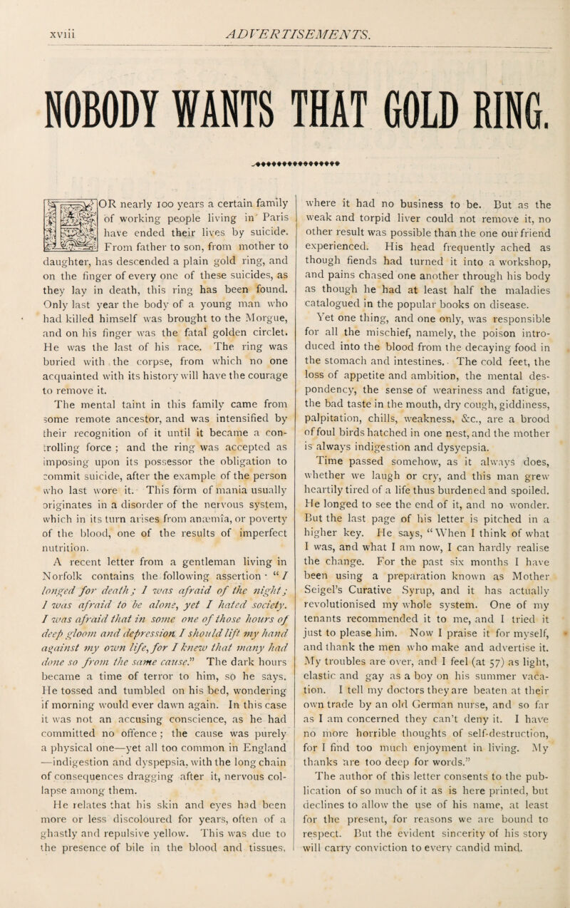 NOBODY WANTS THAT COLD RING. OR nearly ioo years a certain family of working people living in Paris have ended their lives by suicide. From father to son, from mother to daughter, has descended a plain gold ring, and on the finger of every one of these suicides, as they lay in death, this ring has been found. Only last year the body of a young man who had killed himself was brought to the Morgue, and on his finger was the fatal golden circlet. He was the last of his race. The. ring was buried with the corpse, from which no one acquainted with its history will have the courage to remove it. The mental taint in this family came from some remote ancestor, and was intensified by their recognition of it until it became a con¬ trolling force ; and the ring was accepted as imposing- upon its possessor the obligation to commit suicide, after the example of the person who last wore it. This form of mania usually originates in a disorder of the nervous system, which in its turn arises from anaemia, or poverty of the blood, one of the results of imperfect nutrition. A recent letter from a gentleman living in Norfolk contains the following assertion* “/ longed for death; 1 was afraid of the night; 1 was afraid to be alone, yet I haded society. / was afraid that in some one of those hours of deep gloom and depression I should lift my hand against my own life, for I knew that many had done so from the same caused The dark hours became a time of terror to him, so he says. He tossed and tumbled on his bed, wondering if morning would ever dawn again. In this case it was not an accusing conscience, as he had committed no offence ; the cause was purely a physical one—yet all too common in England —indigestion and dyspepsia, with the long chain of consequences dragging after it, nervous col¬ lapse among them. He relates that his skin and eyes had been more or less discoloured for years, often of a ghastly and repulsive yellow. This was due to the presence of bile in the blood and tissues. where it had no business to be. But as the weak and torpid liver could not remove it, no other result was possible than the one our friend experienced. His head frequently ached as though fiends had turned it into a workshop, and pains chased one another through his body as though he had at least half the maladies catalogued in the popular books on disease. Yet one thing, and one only, was responsible for all the mischief, namely, the poison intro¬ duced into the blood from the decaying food in the stomach and intestines. • The cold feet, the loss of appetite and ambition, the mental des¬ pondency, the sense of weariness and fatigue, the bad taste in the mouth, dry cough, giddiness, palpitation, chills, weakness, &c., are a brood of foul birds hatched in one nest, and the mother is always indigestion and dysyepsia. Time passed somehow, as it always does, whether we laugh or cry, and this man grew heartily tired of a life thus burdened and spoiled. He longed to see the end of it, and no wonder. But the last page of his letter is pitched in a higher key. Fie says, “When I think of what I was, and what I am now, I can hardly realise the change. For the past six months I have been using a preparation known as Mother Seigel’s Curative Syrup, and it has actually revolutionised my whole system. One of my tenants recommended it to me, and I tried it just to please him. Now I praise it for myself, and thank the men who make and advertise it. My troubles are over, and I feel (at 57) as light, elastic and gay as a boy on his summer vaca¬ tion. I tell my doctors they are beaten at their own trade by an old German nurse, and so far as I am concerned they can’t deny it. I have no more horrible thoughts of self-destruction, for I find too much enjoyment in living. My thanks are too deep for words.” The author of this letter consents to the pub¬ lication of so much of it as is here printed, but declines to allow the use of his name, at least for the present, for reasons we are bound to respect. But the evident sincerity of his story will carry conviction to every candid mind.