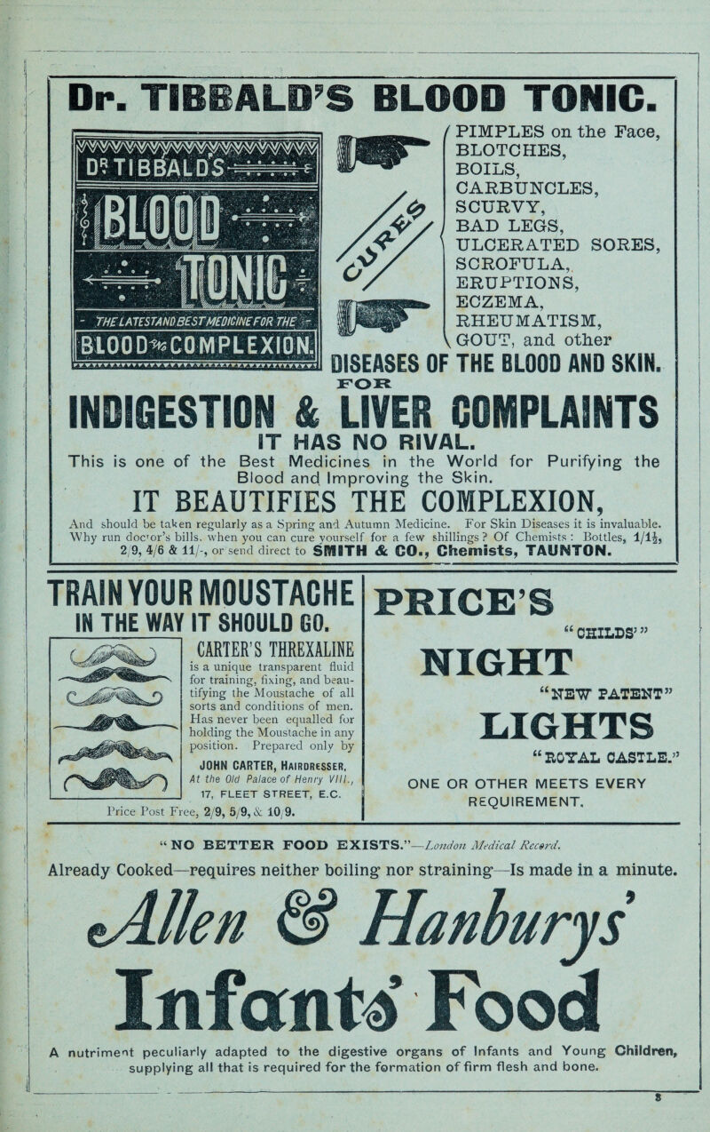 Dr. TIBBALD’S BLOOD TONIC. / PIMPLES on tlie Face, BLOTCHES, BOILS, CARBUNCLES, SCURVY, BAD LEGS, ' ULCERATED SORES, SCROFULA, ERUPTIONS, ECZEMA, RHEUMATISM, \ GOUT, and other F THE BLOOD AND SKIN. INDIGESTION & UVER COMPLAINTS IT HAS NO RIVAL. This is one of the Best Medicines in the World for Purifying the Blood and Improving the Skin. IT BEAUTIFIES THE COMPLEXION, And should be taken regularly as a Spring and Autumn Medicine. For Skin Diseases it is invaluable. Why run docror’s bills, when you can cure yourself for a few shillings ? Of Chemists : Bottles, 1/lJj 2/9, 4/6 & 11/-, or send direct to SEYSBTH Sc CO., Chemists, TAUNTON. TRAIN YOUR MOUSTACHE IN THE WAY IT SHOULD 00. CARTER’S THREXALINE is a unique transparent fluid for training, fixing, and beau¬ tifying the Moustache of all sorts and conditions of men. Has never been equalled for holding the Moustache in any position. Prepared only by JOHN CARTER, Hairdresser. At the Old Palace of Henry VIII., 17, FLEET STREET, E.C. Price Post Free, 2/9, 5/9,& 10/9. PRICE’S “ CHILES’ ” MIGHT “NEW PATENT” LIGHTS “ ROYAL CASTLE.’7 ONE OR OTHER MEETS EVERY REQUIREMENT. “NO BETTER FOOD EXISTS .—London Medical Record. Already Cooked—requires neither boiling nor straining—Is made in a minute. tAllen & Hanburys Infanti Food A i nutriment peculiarly adapted to the digestive organs of Infants and Young Children, supplying all that is required for the formation of firm flesh and bone. s