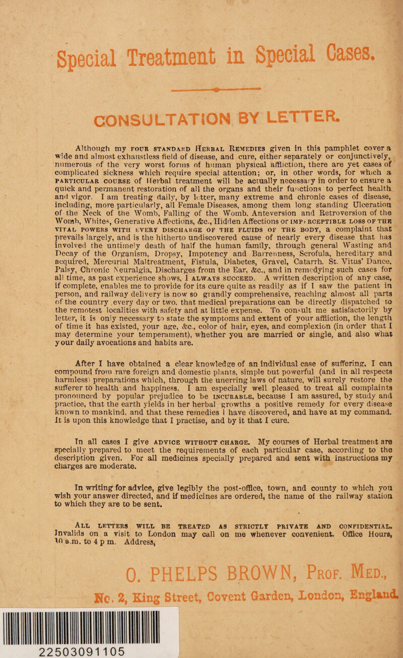 CONSULTATION BY LETTER. Although my four standard Herbal Remedies given in this pamphlet cover a wide and almost exhaustless field of disease, and cure, either separately or conjunctively, numerous of the very worst forms of human physical affliction, there are yet cases of complicated sickness which require special attention; or, in other words, for which a particular course of Herbal treatment will be actually necessary in order to ensure a quick and permanent restoration of all the organs and their functions to perfect health and vigor. I am treating daily, by letter, many extreme and chronic cases of disease, including, more particularly, all Female Diseases, among them long standing Ulceration of the Neck of the Womb, Falling of the Womb. Anteversion and Retroversion of the Womb, Whites, Generative Affections, &c., Hidden Affections or impi-rceptible loss of the vital powers with every discharge of the fluids of the body, a complaint that prevails largely, and is the hitherto undiscovered cause of nearly every disease that has involved the untimely death of half the human family, through general Wasting and Decay of the Organism, Dropsy, Impotency and Barrenness, Scrofula, hereditary and acquired. Mercurial Maltreatment, Fistula, Diabetes, Gravel, Catarrh. St. Vitus’ Dance, Palsy, Chronic Neuralgia, Discharges from the Ear, &c., and in remedying such cases for all time, as past experience shows, I always succeed. A written description of any case, if complete, enables me to provide for its cure quite as readily as if l saw the patient in person, and railway delivery is now so grandly comprehensive, reaching almost all parts of the country every day or two, that medical preparations can be directly dispatched to the remotest localities with safety and at little expense. To consult me satisfactorily by letter, it is only necessary to state the symptoms and extent of your affliction, the length of time it has existed, your age, &c., color of hair, eyes, and complexion (in order that I may determine your temperament), whether you are married or single, and also what your daily avocations and habits are. After I have obtained a clear knowledge of an individual case of suffering, I can compound from rare foreign and domestic plants, simple but powerful (and in all respects harmless) preparations which, through the unerring laws of nature, will surely restore the sufferer to health and happiness. I am especially well pleased to treat all complaints pronounced by popular prejudice to be incurable, because I am assured, by study and practice, that the earth yields in her herbal growths a positive remedy for every disease known to mankind, and that these remedies 1 have discovered, and have at my command. It is upon this knowledge that I practise, and by it that I cure. In all cases I give advice without charge. My courses of Herbal treatment are specially prepared to meet the requirements of each particular case, according to the description given. For all medicines specially prepared and sent with instructions my charges are moderate. In writing for advice, give legibly the post-office, town, and county to which you wish your answer directed, and if medicines are ordered, the name of the railway station to which they are to be sent. All letters will be treated as strictlt private and confidential. Invalids on a visit to London may call on me whenever convenient. Office Hours, 10 a m. to 4 p m. Address, 0. PHELPS BROWN, Prof. Med., No. 2, King Street, Covent Garden, Xondon, England. 22503091105