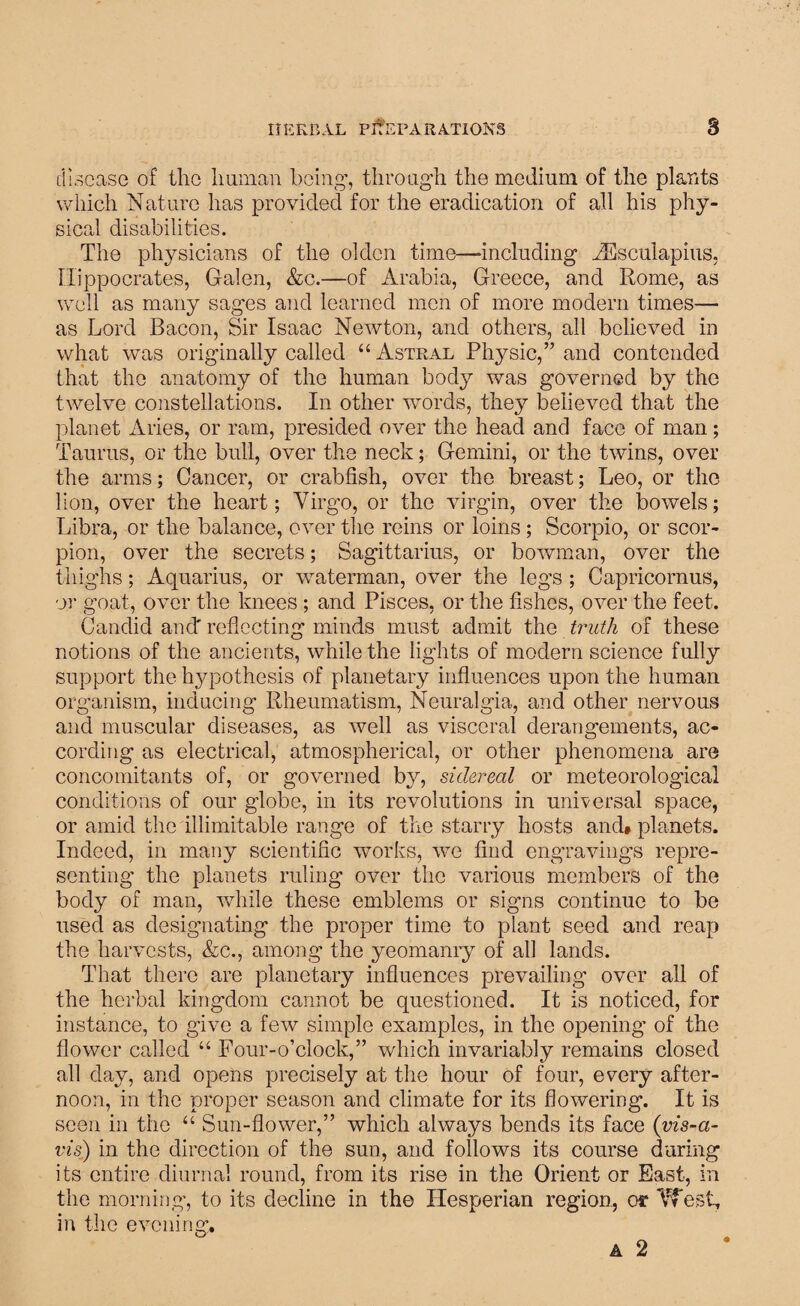 disease of the human being-, through, the medium of the plants which Nature has provided for the eradication of all his phy¬ sical disabilities. The physicians of the olden time—-including vEsculapius, Hippocrates, Galen, &c.—of Arabia, Greece, and Rome, as well as many sages and learned men of more modern times— as Lord Bacon, Sir Isaac Newton, and others, all believed in what was originally called “ Astral Physic,” and contended that the anatomy of the human body was governed by the twelve constellations. In other words, they believed that the planet Aries, or ram, presided over the head and face of man; Taurus, or the bull, over the neck; Gemini, or the twins, over the arms; Cancer, or crabfish, over the breast; Leo, or the lion, over the heart; Virgo, or the virgin, over the bowels; Libra, or the balance, over the reins or loins; Scorpio, or scor¬ pion, over the secrets; Sagittarius, or bowman, over the thighs; Aquarius, or waterman, over the legs ; Capricornus, or goat, over the knees ; and Pisces, or the fishes, over the feet. Candid and' reflecting minds must admit the truth of these notions of the ancients, while the lights of modern science fully support the hypothesis of planetary influences upon the human organism, inducing Rheumatism, Neuralgia, and other nervous and muscular diseases, as well as visceral derangements, ac¬ cording as electrical, atmospherical, or other phenomena are concomitants of, or governed by, sidereal or meteorological conditions of our globe, in its revolutions in universal space, or amid the illimitable range of the starry hosts and* planets. Indeed, in many scientific works, we find engravings repre¬ senting the planets ruling over the various members of the body of man, while these emblems or signs continue to be used as designating the proper time to plant seed and reap the harvests, &c., among the yeomanry of all lands. That there are planetary influences prevailing over all of the herbal kingdom cannot be questioned. It is noticed, for instance, to give a few simple examples, in the opening of the flower called “ Four-o’clock,” which invariably remains closed all day, and opens precisely at the hour of four, every after¬ noon, in the proper season and climate for its flowering. It is seen in the “ Sun-flower,” which always bends its face (vis-a- vis) in the direction of the sun, and follows its course during its entire diurnal round, from its rise in the Orient or East, in the morning, to its decline in the Hesperian region, os1 VTesi, in the evening. A 2