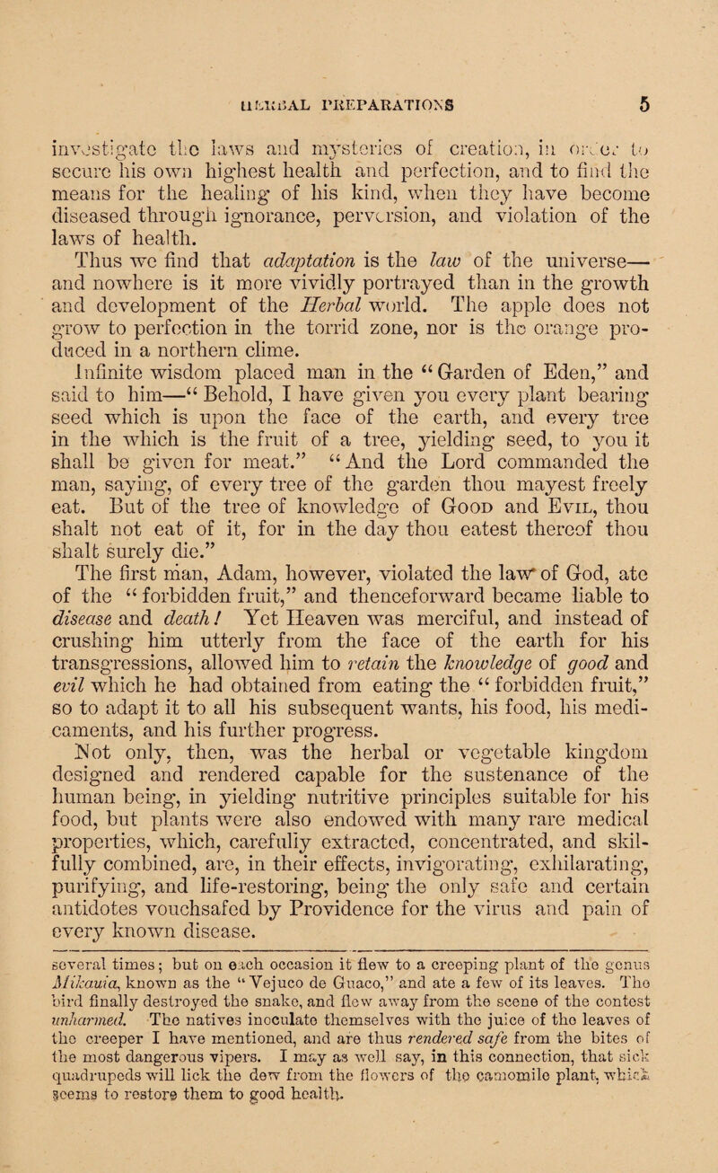 investigate tlio laws and mysteries of creation, in order to secure his own highest health and perfection, and to find the means for the healing of his kind, when they have become diseased through ignorance, perversion, and violation of the laws of health. Thus we find that adaptation is the law of the universe— and nowhere is it more vividly portrayed than in the growth and development of the Herbal world. The apple does not grow to perfection in the torrid zone, nor is the orange pro¬ duced in a northern clime. Infinite wisdom placed man in the “Garden of Eden,” and said to him—“ Behold, I have given you every plant bearing seed which is upon the face of the earth, and every tree in the which is the fruit of a tree, yielding seed, to you it shall be given for meat.” “ And the Lord commanded the man, saying, of every tree of the garden thou mayest freely eat. But of the tree of knowledge of Good and Evil, thou shaft not eat of it, for in the day thou eatest thereof thou shaft surely die.” The first man, Adam, however, violated the law* of God, ate of the u forbidden fruit,” and thenceforward became liable to disease and death ! Yet Heaven was merciful, and instead of crushing him utterly from the face of the earth for his transgressions, allowed him to retain the knowledge of good and evil which he had obtained from eating the “ forbidden fruit,” so to adapt it to all his subsequent wants, his food, his medi¬ caments, and his further progress. Not only, then, was the herbal or vegetable kingdom designed and rendered capable for the sustenance of the human being, in yielding nutritive principles suitable for his food, but plants were also endowed with many rare medical properties, which, carefully extracted, concentrated, and skil¬ fully combined, are, in their effects, invigorating, exhilarating, purifying, and life-restoring, being the only safe and certain antidotes vouchsafed by Providence for the virus and pain of every known disease. several times; but on each occasion it flew to a creeping plant of tlie genus Milcauia,, known as the u Vejuco de Guaco,” and ate a few of its leaves. Tho bird finally destroyed the snake, and flew away from the scene of the contest unharmed. The natives inoculate themselves with the juice of tho leaves of the creeper I have mentioned, and are thus rendered safe from the bites of the most dangerous vipers. I may as well say, in this connection, that sick quadrupeds will lick the dew from the flowers of tho camomile plant, which §cems to restore them to good health.