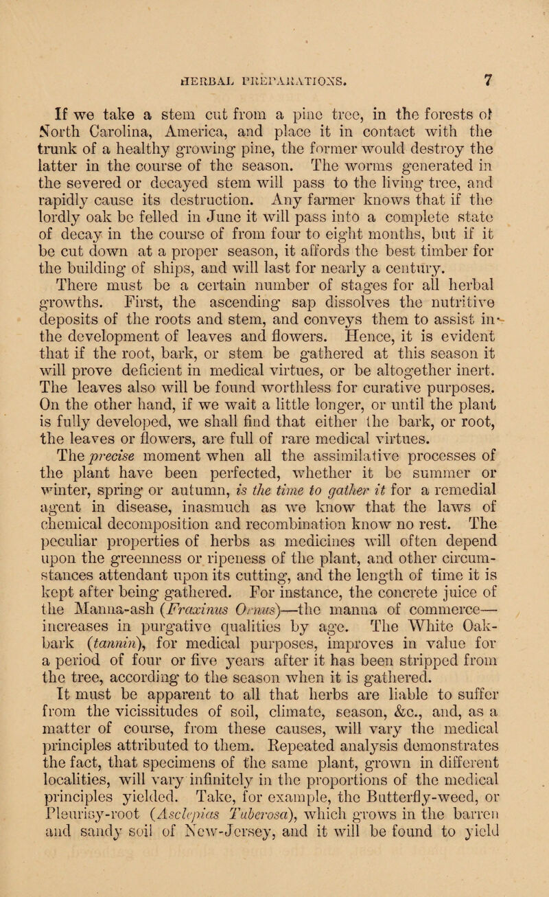 If we take a stem cut from a pine tree, in the forests of North Carolina, America, and place it in contact with the trunk of a healthy growing pine, the former would destroy the latter in the course of the season. The worms g-enerated in the severed or decayed stem will pass to the living tree, and rapidly cause its destruction. Any farmer knows that if the lordly oak be felled in June it will pass into a complete state of decay in the course of from four to eight months, but if it be cut down at a proper season, it affords the best timber for the building of ships, and will last for nearly a century. There must be a certain number of stages for all herbal growths. First, the ascending sap dissolves the nutritive deposits of the roots and stem, and conveys them to assist iii'- the development of leaves and flowers. Hence, it is evident that if the root, bark, or stem be gathered at this season it will prove deficient in medical virtues, or be altogether inert. The leaves also will be found worthless for curative purposes. On the other hand, if we wait a little longer, or until the plant is fully developed, we shall find that either the bark, or root, the leaves or flowers, are full of rare medical virtues. The precise moment when all the assimilative processes of the plant have been perfected, whether it be summer or winter, spring or autumn, is the time to gather it for a remedial agent in disease, inasmuch as we know that the laws of chemical decomposition and recombination know no rest. The peculiar properties of herbs as medicines will often depend upon the greenness or ripeness of the plant, and other circum¬ stances attendant upon its cutting, and the length of time it is kept after being gathered. For instance, the concrete juice of the Manna-ash (Fraxinus Or mis)—the manna of commerce— increases in purgative qualities by age. The White Oak- bark (tannin), for medical purposes, improves in value for a period of four or five years after it has been stripped from the tree, according to the season when it is gathered. It must be apparent to all that herbs are liable to suffer from the vicissitudes of soil, climate, season, &c., and, as a matter of course, from these causes, will vary the medical principles attributed to them. Repeated analysis demonstrates the fact, that specimens of the same plant, grown in different localities, will vary infinitely in the proportions of the medical principles yielded. Take, for example, the Butterfly-weed, or Pleurisy-root (Asclepias Tuhemsa), which grows in the barren and sandy soil of New-Jersey, and it will be found to yield