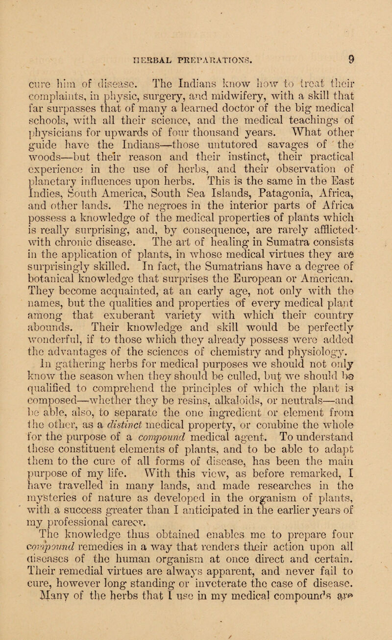 cure him of disease. The Indians know how to treat their complaints, in physic, surgery, and midwifery, with a skill that far surpasses that of many a learned doctor of the big medical schools, with all their science, and the medical teachings of physicians for upwards of four thousand years. What other guide have the Indians—those untutored savages of the woods—but their reason and their instinct, their practical experience in the use of herbs, and their observation of planetary influences upon herbs. This is the same in the East Indies, South America, South Sea Islands, Patagonia, Africa, and other lands. The negroes in the interior parts of Africa possess a knowledge of the medical properties of plants which is really surprising, and, by consequence, are rarely afflicted' with chronic disease. The art of healing in Sumatra consists in the application of plants, in whose medical virtues they are surprisingly skilled. In fact, the Sumatrians have a degree of botanical knowledge that surprises the European or American. They become acquainted, at an early age, not only with the names, but the qualities and properties of every medical plant among that exuberant variety with which their country abounds. Their knowledge and skill would be perfectly wonderful, if to those which they already possess were added the advantages of the sciences of chemistry and physiology. In gathering herbs for medical purposes we should not only know the season when they should be culled, but we should be qualified to comprehend the principles of which the plant is composed—whether they be resins, alkaloids, or neutrals—and be able, also, to separate the one ingredient or element from 1 he other, as a distinct medical property, or combine the whole for the purpose of a compound medical agent. To understand these constituent elements of plants, and to be able to adapt them to the cure of all forms of disease, has been the main purpose of my life. With this view, as before remarked, I have travelled in many lands, and made researches in the mysteries of nature as developed in the organism of plants, with a success greater than I anticipated in the earlier years of my professional career. The knowledge thus obtained enables me to prepare four compound remedies in a way that renders tlieir action upon all diseases of the human organism at once direct and certain. Their remedial virtues are always apparent, and never fail to cure, however long standing or inveterate the case of disease. Many of the herbs that I use in my medical compounds ar^