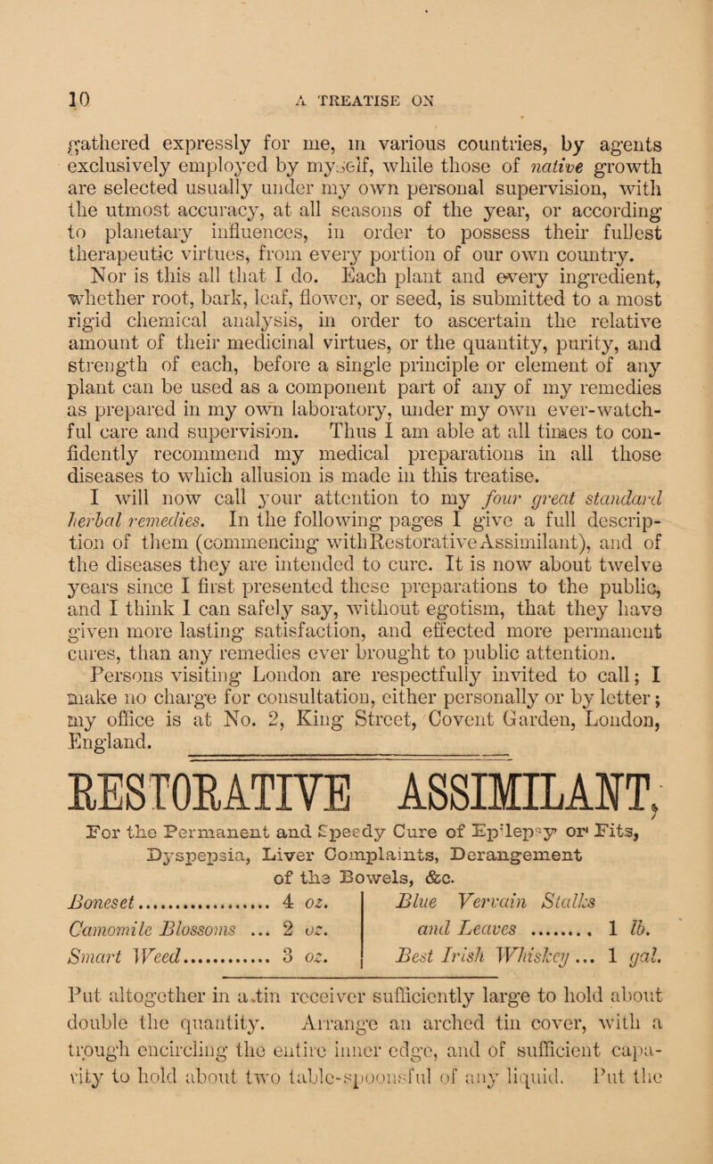 gathered expressly for me, m various countries, by agents exclusively employed by myself, while those of native growth are selected usually under my own personal supervision, with the utmost accuracy, at all seasons of the year, or according to planetary influences, in order to possess their fullest therapeutic virtues, from every portion of our own country. Nor is this all that I do. Each plant and every ingredient, whether root, bark, leaf, flower, or seed, is submitted to a most rigid chemical analysis, in order to ascertain the relative amount of their medicinal virtues, or the quantity, purity, and strength of each, before a single principle or element of any plant can be used as a component part of any of my remedies as prepared in my own laboratory, under my own ever-watch¬ ful care and supervision. Thus I am able at all times to con¬ fidently recommend my medical preparations in all those diseases to which allusion is made in this treatise. I will now call your attention to my four great standard herbal remedies. In the following pages I give a full descrip¬ tion of them (commencing with Restorative Assimilant), and of the diseases they are intended to cure. It is now about twelve years since I first presented these preparations to the public, and I think I can safely say, without egotism, that they have given more lasting satisfaction, and effected more permanent cures, than any remedies ever brought to public attention. Persons visiting London are respectfully invited to call; I make no charge for consultation, either personally or by letter; my office is at No. 2, King Street, Covent Garden, London, England. __ RESTORATIVE ASSIMILAIT. / For the Permanent and Speedy Cure of Ep’Tep^y or* Fits, Dyspepsia, Liver Complaints, Derangement of the Bowels, &c. Boneset. 4 oz. Camomile Blossoms ... 2 oz. Smart Weed. 3 oz. Blue Vervain Stalks and Leaves . 1 lb. Best Irish Whiskey... 1 gal. Put altogether in a .tin receiver sufficiently large to hold about double the quantity. Arrange an arched tin cover, with a trough encircling the entire inner edge, and of sufficient capa¬ city to hold about two table-spoonsful of any liquid. Put the