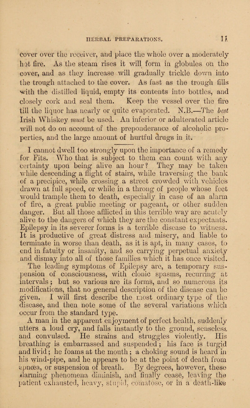 cover over the receiver, and place the whole over a moderately liQt fire. As the steam rises it will form in globules on the cover, and as they increase will gradually trickle down into the trough attached to the cover. As fast as the trough fills with the distilled liquid, empty its contents into bottles, and closely cork and seal them. Keep the vessel over the fire till the liquor has nearly or quite evaporated. N.B.—-The best Irish Whiskey must be used. An inferior or adulterated article will not do on account of the preponderance of alcoholic pro¬ perties, and the large amount of hurtful drugs in it. I cannot dwell too strongly upon the importance of a remedy for Fits. Who that is subject to them can count with any certainty upon being alive an hour? They may be taken while descending a flight of stairs, while traversing the bank of a precipice, while crossing a street crowded with vehicles drawn at full speed, or while in a throng of people whose feet would trample them to death, especially in case of an alarm of fire, a great public meeting or pageant, or other sudden danger. But all those afflicted in this terrible way are acutely alive to the dangers of which they are the constant expectants. Epilepsy in its severer forms is a terrible disease to witness. It is productive of great distress and misery, and liable to terminate in worse than death, as it is apt, in many cases, to end in fatuity or insanity, and so carrying perpetual anxiety and dismay into all of those families which it has once visited. The leading symptoms of Epilepsy are, a temporary sus¬ pension of consciousness, with clonic spasms, recurring at intervals ; but so various are its forms, and so numerous its modifications, that no general description of the disease can be given. I will first describe the most ordinary type of the disease, and then note some of the several variations which occur from the standard type. A man in the apparent enjoyment of perfect health, suddenly utters a loud cry, and falls instantly to the ground, senseless and convulsed. He strains and struggles violently. His breathing is embarrassed and suspended; his face is turgid and livid; he foams at the mouth; a choking sound is heard in his wind-pipe, and he appears to be at the point of death from upncea, or suspension of breath. By degrees, however, these Alarming phenomena diminish, and finally cease, leaving the patient exhausted, heavy, stupid, comatose, or in a death-like