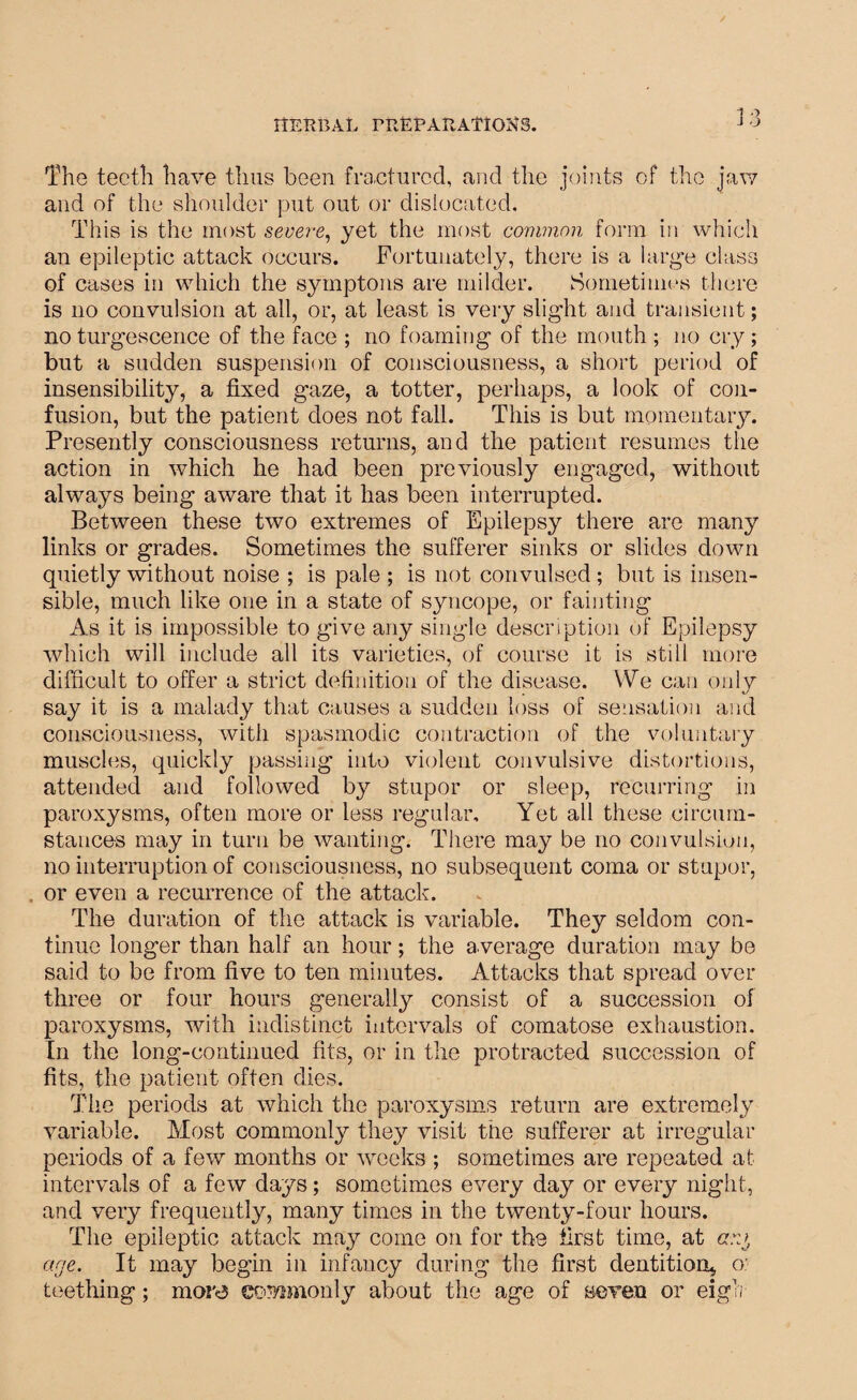 The teeth have thus been fractured, and the joints of the jaw and of the shoulder put out or dislocated. This is the most severe, yet the most common form in which an epileptic attack occurs. Fortunately, there is a large class of cases in which the syinptons are milder. Sometimes there is no convulsion at all, or, at least is very slight and transient; no turgescence of the face ; no foaming of the mouth ; no cry; but a sudden suspension of consciousness, a short period of insensibility, a fixed gaze, a totter, perhaps, a look of con¬ fusion, but the patient does not fall. This is but momentary. Presently consciousness returns, and the patient resumes the action in which he had been previously engaged, without always being aware that it has been interrupted. Between these two extremes of Epilepsy there are many links or grades. Sometimes the sufferer sinks or slides down quietly without noise ; is pale ; is not convulsed; but is insen¬ sible, much like one in a state of syncope, or fainting As it is impossible to give any single description of Epilepsy which will include all its varieties, of course it is still more difficult to offer a strict definition of the disease. We can only say it is a malady that causes a sudden loss of sensation and consciousness, with spasmodic contraction of the voluntary muscles, quickly passing into violent convulsive distortions, attended and followed by stupor or sleep, recurring in paroxysms, often more or less regular. Yet all these circum¬ stances may in turn be wanting. There may be no convulsion, no interruption of consciousness, no subsequent coma or stupor, or even a recurrence of the attack. The duration of the attack is variable. They seldom con¬ tinue longer than half an hour; the average duration may be said to be from five to ten minutes. Attacks that spread over three or four hours generally consist of a succession of paroxysms, with indistinct intervals of comatose exhaustion. In the long-continued fits, or in the protracted succession of fits, the patient often dies. The periods at which the paroxysms return are extremely variable. Most commonly they visit the sufferer at irregular periods of a few months or weeks ; sometimes are repeated at intervals of a few days; sometimes every day or every night, and very frequently, many times in the twenty-four hours. The epileptic attack may come on for the first time, at arg age. It may begin in infancy during the first dentition* o: teething; mora commonly about the age of seven or eigh