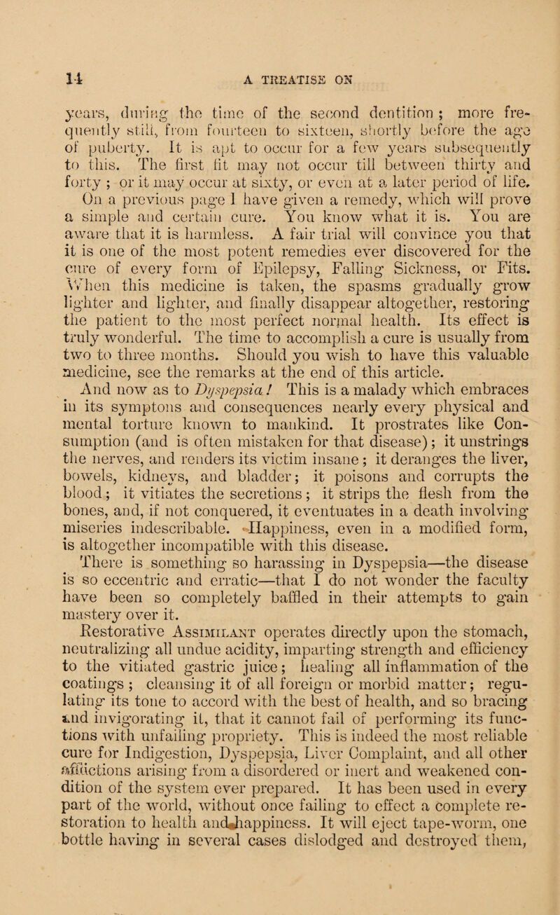 years, during the time of the second dentition ; more fre¬ quently stilt, from fourteen to sixteen, shortly before the age of puberty. It is apt to occur for a few years subsequently to this. The first fit may not occur till between thirty and forty ; or it may occur at sixty, or even at a later period of fife. On a previous page I have given a remedy, which will prove a simple and certain cure. You know what it is. You are aware that it is harmless. A fair trial will convince you that it is one of the most potent remedies ever discovered for the cure of every form of Epilepsy, Falling Sickness, or Fits. When this medicine is taken, the spasms gradually grow lighter and lighter, and finally^ disappear altogether, restoring the patient to the most perfect normal health. Its effect is truly wonderful. The time to accomplish a cure is usually from two to three months. Should you wish to have this valuable medicine, see the remarks at the end of this article. And now as to Dyspepsia ! This is a malady which embraces in its symptons and consequences nearly every physical and mental torture known to mankind. It prostrates like Con¬ sumption (and is often mistaken for that disease); it unstrings the nerves, and renders its victim insane; it deranges the liver, bowels, kidneys, and bladder; it poisons and corrupts the blood; it vitiates the secretions; it strips the flesh from the bones, and, if not conquered, it eventuates in a death involving miseries indescribable. Happiness, even in a modified form, is altogether incompatible with this disease. There is something so harassing in Dyspepsia—the disease is so eccentric and erratic—that I do not wonder the faculty have been so completely baffled in their attempts to gain mastery over it. Restorative Assimilant operates directly upon the stomach, neutralizing all undue acidity, imparting strength and efficiency to the vitiated gastric juice; healing all inflammation of the coatings ; cleansing it of all foreign or morbid matter; regu¬ lating its tone to accord with the best of health, and so bracing auid invigorating it, that it cannot fail of performing its func¬ tions ’with unfailing propriety. This is indeed the most reliable cure for Indigestion, Dyspepsia, Liver Complaint, and all other afflictions arising from a disordered or inert and weakened con¬ dition of the system ever prepared. It has been used in every part of the world, without once failing to effect a complete re¬ storation to health andjiappincss. It will eject tape-worm, one bottle having in several cases dislodged and destroyed them,