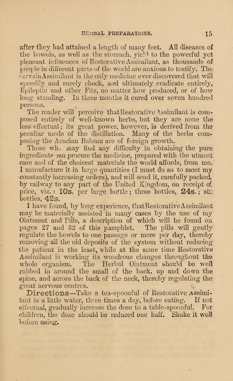 after they had attained a length of many feet. All diseases of the bowels, as well as the stomach, yield to the powerful yet pleasant influences of Restorative Assimilant, as thousands of people in different parts of the world are anxious to testify. The vervainAssimilant is the only medicine ever discovered that will speedily and surely check, and ultimately eradicate entirely, Epileptic and other Fits, no matter how produced, or of how long' standing. In three months it cured over seven hundred persons. The reader will perceive that Restorative Assimilant is com¬ posed entirely of well-known herbs, but they are none the less effectual; its great power, however, is derived from the peculiar mode of the distillation. Many of the herbs com¬ posing the Acacian Balsam are of foreign growth. Those win may find any difficulty in obtaining the pure ingredients van procure the medicine, prepared with the utmost care and of the choicest materials the world affords, from me. I manufacture it in large quantities (I must do so to meet my constantly increasing orders), and will send it, carefully packed, by railway to any part of the United Kingdom, on receipt of price, viz. : IQs. per large bottle; three bottles, 24s.; si£ bottles, 42s. I have found, by long experience, thatRestorativeAssimilant may be materially assisted in many cases by the use of my Ointment and Pills, a description of which will be found on pages 27 and 32 of this pamphlet. The pills will gently regulate the bowels to one passage or more per day, thereby removing all the old deposits of the system, without reducing the patient in the least, while at the same time Restorative Assimilant is working its wondrous changes throughout the whole organism. The Herbal Ointment should be well rubbed in around the small of the back, up and down the spine, and across the back of the neck, thereby regulating the great nervous centres. y. Directions—Take a tea-spoonful of Restorative Assimi¬ lant in a little water, three times a day, before eating. If not effectual, gradually increase the dose to a table-spoonful. For children, the dose should be reduced one half. Shake it well before using.