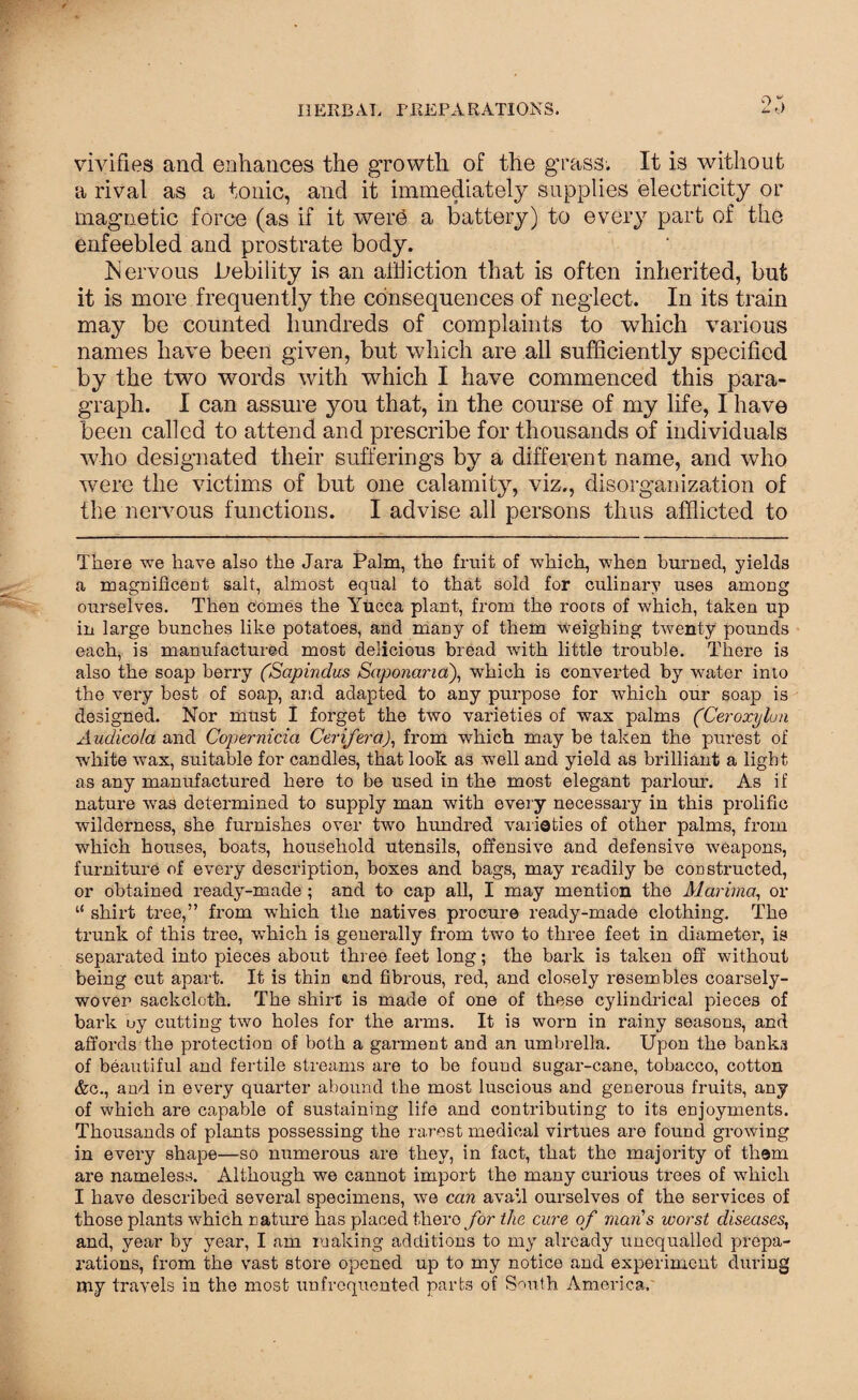 vivifies and enhances the growth of the grass. It is without a rival as a tonic, and it immediately supplies electricity or magnetic force (as if it werO a battery) to every part of the enfeebled and prostrate body. biervous Jbebility is an addiction that is often inherited, but it is more frequently the consequences of neglect. In its train may be counted hundreds of complaints to which various names have been given, but which are all sufficiently specified by the two words with which I have commenced this para¬ graph. I can assure you that, in the course of my life, I have been called to attend and prescribe for thousands of individuals who designated their sufferings by a different name, and who were the victims of but one calamity, viz., disorganization of the nervous functions. I advise all persons thus afflicted to There we have also the Jara Palm, the fruit of which, when burned, yields a magnificent salt, almost equal to that sold for culinary uses among ourselves. Then comes the Yucca plant, from the roots of which, taken up in large bunches like potatoes, and many of them weighing twenty pounds each, is manufactured most delicious bread with little trouble. There is also the soap berry (Sapindus Saponana), which is converted by water into the very best of soap, and adapted to any purpose for which our soap is designed. Nor must I forget the two varieties of wax palms (Ceroxylun Audicola and Copernicia Cerifera), from which may be taken the purest of white wax, suitable for candles, that look as well and yield as brilliant a light as any manufactured here to be used in the most elegant parlour. As if nature was determined to supply man with every necessary in this prolific wilderness, she furnishes over two hundred varieties of other palms, from which houses, boats, household utensils, offensive and defensive weapons, furniture of every description, boxes and bags, may readily be constructed, or obtained ready-made ; and to cap all, I may mention the Marima, or “ shirt tree,” from which the natives procure ready-made clothing. The trunk of this tree, which is generally from two to three feet in diameter, is separated into pieces about three feet long; the bark is taken off without being cut apart. It is thin end fibrous, red, and closely resembles coarsely- woven sackcloth. The shirt is made of one of these cylindrical pieces of bark uy cutting two holes for the arms. It is worn in rainy seasons, and affords the protection of both a garment and an umbrella. Upon the banka of beautiful and fertile streams are to be found sugar-cane, tobacco, cotton &c., and in every quarter abound the most luscious and generous fruits, any of which are capable of sustaining life and contributing to its enjoyments. Thousands of plants possessing the rarest medical virtues are found growing in every shape—so numerous are they, in fact, that the majority of them are nameless. Although we cannot import the many curious trees of which I have described several specimens, we can avail ourselves of the services of those plants which nature has placed there for the cure of man's worst diseases, and, year by year, I am making additions to my already unequalled prepa¬ rations, from the vast store opened up to my notice and experiment during my travels in the most unfrequented parts of South America.
