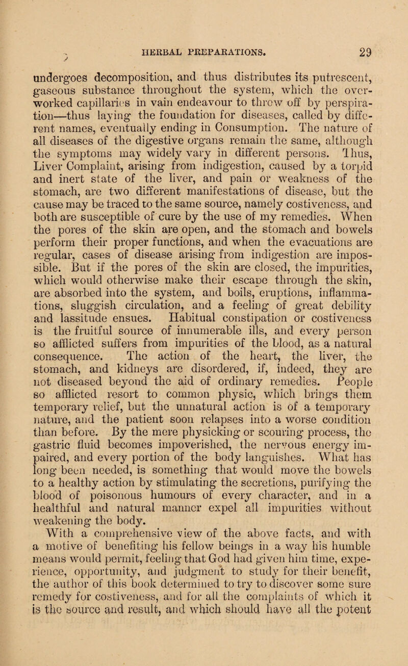 y undergoes decomposition, and thus distributes its putrescent, gaseous substance throughout the system, which the over¬ worked capillaries in vain endeavour to throw off by perspira¬ tion—thus laying the foundation for diseases, called by diffe¬ rent names, eventually ending in Consumption. The nature of all diseases of the digestive organs remain the same, although the symptoms may widely vary in different persons. Thus, Liver Complaint, arising from indigestion, caused by a torpid and inert state of the liver, and pain or weakness of the stomach, are two different manifestations of disease, but the cause may be traced to the same source, namely costiveness, and both are susceptible of cure by the use of my remedies. When the pores of the skin are open, and the stomach and bowels perform their proper functions, and when the evacuations are regular, cases of disease arising from indigestion are impos¬ sible. But if the pores of the skin are closed, the impurities, which would otherwise make their escape through the skin, are absorbed into the system, and boils, eruptions, inflamma¬ tions, sluggish circulation, and a feeling of great debility and lassitude ensues. Habitual constipation or costiveness is the fruitful source of innumerable ills, and every person so afflicted suffers from impurities of the blood, as a natural consequence. The action of the heart, the liver, the stomach, and kidneys arc disordered, if, indeed, they are not diseased beyond the aid of ordinary remedies. People so afflicted resort to common physic, which brings them temporary relief, but the unnatural action is of a temporary nature, and the patient soon relapses into a worse condition than before. By the mere physicking or scouring process, the gastric fluid becomes impoverished, the nervous energy im¬ paired, and every portion of the body languishes. What has long been needed, is something that would move the bowels to a healthy action by stimulating the secretions, purifying the blood of poisonous humours of every character, and in a healthful and natural manner expel all impurities without weakening the body. With a comprehensive view of the above facts, and with a motive of benefiting his fellow beings in a way his humble means would permit, feeling that God had given him time, expe¬ rience, opportunity, and judgment to study for their benefit, the author of this book determined to try to discover some sure remedy for costiveness, and for all the complaints of which it is the source and result, and which should have all the potent