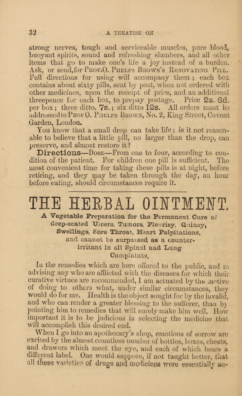 strong1 nerves, tough and serviceable muscles, pure blood, buoyant spirits, sound and refreshing slumbers, and all other items that go to make one’s life a joy instead of a burden. Ask, or send,for Prof.O. Phelps Brown’s Renovating Pill. Full directions for using will accompany them ; each box contains about sixty pills, sent by post, when not ordered with other medicines, upon the receipt of price, and an additionrd threepence for each box, to prepay postage. Price 2s. 6d. per box; three ditto. 7s.; six ditto 12s. All orders must be addressed to Prof 0. Phelps Brown, No. 2, King Street, Covent Garden, London. You know that a small drop can take life ; is it not reason¬ able to believe that a little pill, no larger than the drop, can preserve, and almost restore it ? Directions—Dose—From one to four, according to con¬ dition of the patient. For children one pill is sufficient. The most convenient time for taking these pills is at night, before retiring, and they may be taken through the day, an hour before eating, should circumstances require it. THE HERBAL OINTMENT. A Vegetable Preparation for the Permanent Cure of deep-seated Ulcers, Tumors, Plenrisy, Q,ainsy, Swellings, Sore Throat, Heart Palpitations, and cannot be surpassed as a counter- irritant in all Spinal and Lung' Complaints. In the remedies which are here offered to the public, and in advising any who are afflicted with the diseases for which their curative virtues are recommended, I am actuated by the motive of doing to others what, under similar circumstances, they would do for me. Health is the object sought for by the invalid, and who can render a greater blessing to the sufferer, than b> pointing him to remedies that will surely make him well. How important it is to be judicious in selecting the medicine that will accomplish this desired end. When I go into an apothecary’s shop, emotions of sorrow are excited by the almost countless number of bottles, boxes, chests, and drawers which meet the eye, and each of which bears a different label. One would suppose, if not taught better, that all these varieties o.f drugs and medicines were essentially am
