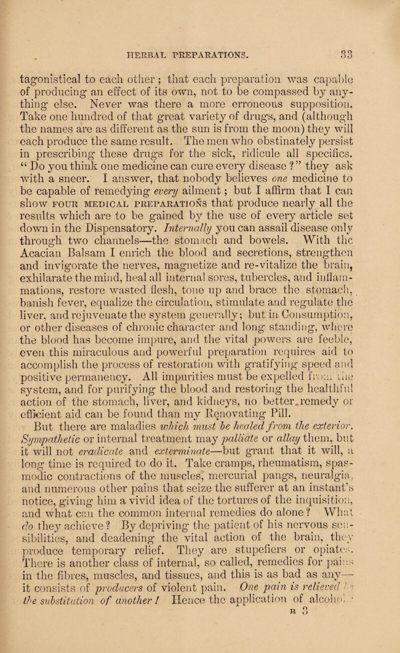 tagonistical to cacli other ; that each preparation was capable of producing an effect of its own, not to be compassed by any¬ thing else. Never was there a more erroneous supposition. Take one hundred of that great variety of drugs, and (although the names are as different as the sun is from the moon) they will each produce the same result. The men who obstinately persist in prescribing these drugs for the sick, ridicule all specifics. “ Do you think one medicine can cure every disease ? ” they ask with a sneer. I answer, that nobody believes one medicine to be capable of remedying every ailment; but I affirm that I can show four medical preparations that produce nearly all the results which are to be gained by the use of every article set down in the Dispensatory. Internally you can assail disease only through two channels—the stomach and bowels. With the Acacian Balsam I enrich the blood and secretions, strengthen and invigorate the nerves, magnetize and re-vitalize the brain, exhilarate the mind, heal all internal sores, tubercles, and inflam¬ mations, restore wasted flesh, tone up and brace the stomach, banish fever, equalize the circulation, stimulate and regulate the liver, and rejuvenate the system generally; but in Consumption, or other diseases of chronic character and long standing, where the blood has become impure, and the vital powers are feeble, even this miraculous and powerful preparation requires aid to accomplish the process of restoration with gratifying speed and positive permanency. All impurities must be expelled from the system, and for purifying the blood and restoring the healthful action of the stomach, liver, and kidneys, no better, remedy or efficient aid can be found than my Renovating Pill. But there are maladies which must he healed from the exterior. Sympathetic or internal treatment may palliate or allay them, but it will not eradicate and exterminate—but grant that it will, a long time is required to do it. Take cramps, rheumatism, spas¬ modic contractions of the muscles, mercurial pangs, neuralgia, and numerous other pains that seize the sufferer at an instant’s notice, giving him a vivid idea of the tortures of the inquisition, and what can the common internal remedies do alone? What do they achieve ? By depriving the patient of his nervous sen¬ sibilities, and deadening the vital action of the brain, they produce temporary relief. They are stupefiers or opiates. There is another class of internal, so called, remedies for pains in the fibres, muscles, and tissues, and this is as bad as any—• it consists of producers of violent pain. One pain is relieved /g the substitution of another! Hence the application of alcohol..- o