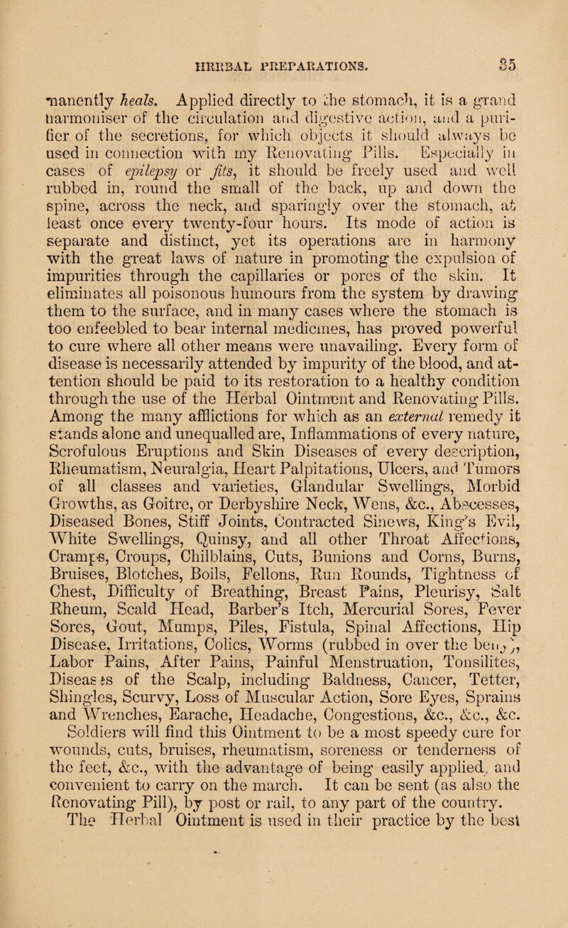 manently heals. Applied directly to the stomach, it is a grand tiarmoniser of the circulation atid digestive action, and a puri¬ fier of the secretions, for which objects it should always be used in connection with my Renovating Pills. Especially in cases of epilepsy or fits, it should be freely used and well rubbed in, round the small of the back, up and down the spine, across the neck, and sparingly over the stomach, at least once every twenty-four hours. Its mode of action is separate and distinct, yet its operations are in harmony with the great laws of nature in promoting the expulsion of impurities through the capillaries or pores of the skin. It eliminates all poisonous humours from the system by drawing them to the surface, and in many cases where the stomach is too enfeebled to bear internal medicines, has proved powerful to cure where all other means were unavailing. Every form of disease is necessarily attended by impurity of the blood, and at¬ tention should be paid to its restoration to a healthy condition through the use of the Herbal Ointment and Renovating Pills. Among the many afflictions for which as an external remedy it stands alone and unequalled are, Inflammations of every nature, Scrofulous Eruptions and Skin Diseases of every description, Rheumatism, Neuralgia, Heart Palpitations, Ulcers, and Tumors of all classes and varieties, Glandular Swellings, Morbid Growths, as Goitre, or Derbyshire Neck, Wens, &c., Abscesses, Diseased Bones, Stiff Joints, Contracted Sinews, King's Evil, White Swellings, Quinsy, and ail other Throat Affecfions, Cramps, Croups, Chilblains, Cuts, Bunions and Corns, Burns, Bruises, Blotches, Boils, Fellons, Run Rounds, Tightness of Chest, Difficulty of Breathing, Breast Pains, Pleurisy, Salt Rheum, Scald Head, Barber’s Itch, Mercurial Sores, Fever Sores, Gout, Mumps, Piles, Fistula, Spinal Affections, Hip Disease, Irritations, Colics, Worms (rubbed in over the benj), Labor Pains, After Pains, Painful Menstruation, Tonsilites, Diseas is of the Scalp, including- Baldness, Cancer, Tetter, Shingles, Scurvy, Loss of Muscular Action, Sore Eyes, Sprains and Wrenches, Earache, Headache, Congestions, Ac., Ac., &c. Soldiers will find this Ointment to be a most speedy cure for wounds, cuts, bruises, rheumatism, soreness or tenderness of the feet, &c., with the advantage of being easily applied, and convenient to carry on the march. It can be sent (as also the Renovating Pill), by post or rail, to any part of the country. The Herbal Ointment is used in their practice by the best