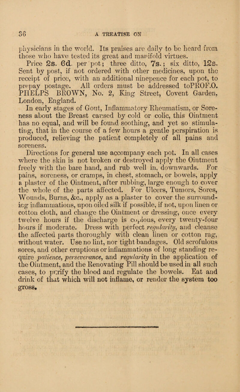 physicians in the world. Its praises are daily to be heard from those who have tested its great and manifold virtues. Pi •ice 2s. 6d. per pot; three ditto, 7s.; six ditto, 12s. Sent by post, if not ordered with other medicines, upon the receipt of price, with an additional ninepence for each pot, to prepay postage. All orders must be addressed toPROF.O. PHELPS BROWN, No. 2, King Street, Covent Garden, London, England. In early stages of Gout, Inflammatory Rheumatism, or Sore¬ ness about the Breast caused by cold or colic, this Ointment has no equal, and will be found soothing, and yet so stimula¬ ting, that in the course of a few hours a gentle perspiration is produced, relieving the patient completely of all pains and soreness. Directions for general use accompany each pot. In all cases where the shin is not broken or destroyed appty the Ointment freely with the bare hand, and rub well in, downwards. Eor pains, soreness, or cramps, in chest, stomach, or bowels, apply a plaster of the Ointment, after rubbing, large enough to cover the whole of the parts affected. For Ulcers, Tumors, Sores, Wounds, Burns, &c., apply as a plaster to cover the surround¬ ing inflammations, upon oiled silk if possible, if not, upon linen or cotton cloth, and change the Ointment or dressing, once every twelve hours if the discharge is copious, every twenty-four hours if moderate. Dress with perfect regularity, and cleanse the affected parts thoroughly with clean linen or cotton rag, without water. Use no lint, nor tight bandages. Old scrofulous sores, and other eruptions or inflammations of long standing re¬ quire patience, perseverance, and regularity in the application of the Ointment, and the Renovating Pill should be used in all such cases, to purify the blood and regulate the bowels. Eat and drink of that which will not inflame, or render the system too gross.