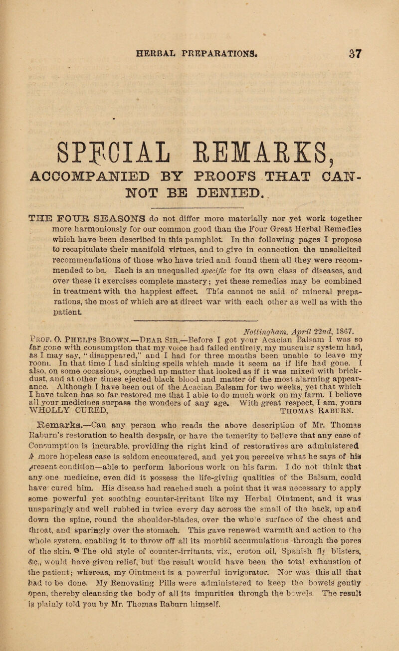 SPECIAL REMARKS, ACCOMPANIED BY PBOOFS THAT CAN¬ NOT BE DENIED.. THE FOUR SEASONS do not differ moi’e materially nor yet work together more harmoniously for our common good than the Four Great Herbal Remedies which have been described in this pamphlet. In the following pages I propose to recapitulate their manifold virtues, and to give in connection the unsolicited recommendations of those who have tried and found them all they were recom¬ mended to be. Each is an unequalled specific for its own class of diseases, and over these it exercises complete mastery; yet these remedies may be combined in treatment with the happiest effect This cannot do said of mineral prepa¬ rations, the most of which are at direct war with each other as well as with the patient Nottingham. April 22nd, 1867. PaOF. 0. PHELPS brown.—Dear Sir,—Before I got your Acacian Balsam I was so far gone with consumption that my voice had failed entirely, my muscular system had, as I may say, “ disappeai ed,” and I had for three months been unable to leave my room. In that time I had sinking spells which made it seem as if life had gone. I also, on some occasions, coughed up matter that looked as if it was mixed with brick- dust, and at other times ejected black blood and matter of the most alarming appear¬ ance. Although I have been out of the Acacian Balsam for two weeks, yet that which I have taken has so far restored me that I able to do much work on my farm. I believe ail your medicines surpass the wonders of any age. With great respect, I am. yours WHOLLY CURED, Thomas Raburn. Remarks.—Can any person who reads the above description of Mr. Thomas Raburn’s restoration to health despair, or have the temerity to believe that any case of Contumpt:on is incurable, providing the right kind of restoratives are administered A more hopeless case is seldom encountered, and yet you perceive what he says of hia present condition—able to perform laborious work on his farm. Ido not think that any one medicine, even did it possess the life-giving qualities of the Balsam, could have- cured him. His disease had reached such a point that it was necessary to apply some powerful yet soothing counter-irritant like my Herbal Ointment, and it was unsparingly and well rubbed in twice every day across the small of the back, up and down the spine, round the shoulder-blades, over the who’e surface of the chest and throat, and sparingly over the stomach. This gave renewed warmth and action to the whole system, enabling it to throw off all its morbid accumulations through the pores of the skin. © The old style of counter-irritants, viz., croton oil, Spanish fly blisters, &c., would have given relief, but the result would have been the total exhaustion of the patient; whereas, my Ointment is a powerful invigorator. Nor was this all that had to be done. My Renovating Pills were administered to keep the bowels gently Open, thereby cleansing the body of all its impurities through the bowels. The result is plainly told you by Mr. Thomas Raburn himself.