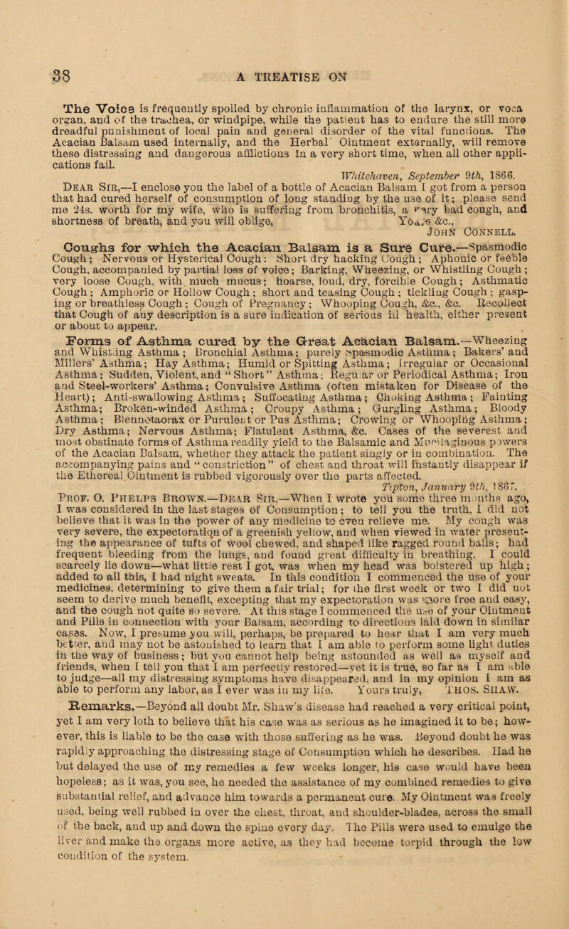 The Voice is frequently spoiled by chronic inflammation of the larynx, or voca oman, and of the trachea, or windpipe, while the patient has to endure the still more dreadful punishment of local pain and general disorder of the vital functions. The Acacian Balsam used internally, and the Herbal' Ointment externally, will remove these distressing and dangerous afflictions in a very short time, when all other appli¬ cations fail. Whitehaven, September 9th, 1S66. Dear Sir,—I enclose you the label of a bottle of Acacian Balsam I got from a person that had cured herself of consumption of long standiug by the use of it; please send me 24s. worth for my wife, who is suffering from bronchitis, a bad cough, and shortness of breath, and you will oblige, Yo*cs &c., John Connell. Coughs for which the Acacian Balsam is a Sure Cure.—Spasmodic Cough ; Nervous or Hysterical Cough: Short dry hacking Cough ; Aphonic or feeble Cough, accompanied by partial loss of voice; Barking, Wheezing, or Whistling Cough; very loose Cough, with much mucus; hoarse, loud, dry, forcible Cough; Asthmatic Cough ; Amphoric or Hollow Cough ; short and teasing Cough ; tickling Cough ; gasp¬ ing or breathless Cough ; Cough of Pregnancy; Whooping Cough, &c., &c. Recollect that Cough of any description is a sure indication of serious ill health, either present or about to appear. Forms of Asthma cured by the Great Acacian Balsam.—Wheezing and Whist,ing Asthma ; Bronchial Asthma; purely Npa-smodic Asthma; Bakers’and Millers’Asthma; Hay Asthma; Humid or Spitting Asthma; Irregular or Occasional Asthma; Sudden, Violent,and “Short” Asthma; Regu.ar or Periodical Asthma; Iron and Steel-workers’Asthma; Convulsive Asthma (often mistaken for Disease of the Heart); Anti-swallowing Asthma ; Suffocating Asthma ; Choking Asthma ; Fainting Asthma; Broken-winded Asthma; Croupy Asthma; Gurgling Asthma; Bloody Asthma; Blennotaorax or Purulent or Pus Asthma; Crowing or Whooping Asthma; Dry Asthma; Nervous Asthma; Flatulent Asthma, &c. Cases of the severest and most obstinate forms of Asthma readily yield to the Balsamic and Mucilaginous powers of the Acacian Balsam, whether they attack the patient singly or in combination. The accompanying pains and “ constriction” of chest and throat will instantly disappear if the Ethereal Ointment is rubbed vigorously over the parts affected. Tipton, January 9th, 1867. Prof. 0. Phelps Broavn.—Dear Sir,—When I wrote you some three months ago, I was considered in the last stages of Consumption; to tell you the truth, I did not believe that it was in the power of any medicine to even relieve me. My cough was very severe, the expectoration of a greenish yellow, and when viewed in water present¬ ing the appearance of tufts of wool chewed, and shaped like ragged round balls; had frequent bleeding from the lungs, and found great difficulty in breathing. I could scarcely lie down—what little rest I got, was when my head was bolstered up high; added to all this, I had night sweats. In this condition I commenced the use of your medicines, determining to give them a fair trial; for the first week or two I did uot seem to derive much benefit, excepting that my expectoration was ’Aore free aud easy, and the cough not quite so severe. At this stage I commenced the use of your Ointment and Pills in connection with your Balsam, according to directions laid down in similar cases. Now, I presume you will, perhaps, be prepared to hear that I am very much better, aud may not be astonished to learn that I am able to perform some light duties in the way of business; but you cannot help being astounded as well as myself and friends, when I tell you that I am perfectly restored—yet it is true, so far as I am able to judge—all my distressing symptoms have disappeared, and in my opinion I am as able to perform any labor, as I ever was iu my life. Yours truly, Thos. Shaw. Remarks.-Beyond all doubt Mr. Shaw's disease had reached a very critical point, yet I am very loth to believe that his case was as serious as he imagined it to be; how¬ ever, this is liable to be the case with those suffering as he was. Beyond doubt he was rapidly approaching tho distressing stage of Consumption which he describes. Had he but delayed the use of my remedies a few weeks longer, his case would have been hopeless; as it was, you see, he needed the assistance of my combined remedies to give substantial relief, and advance him towards a permanent cure. My Ointment was freely used, being well rubbed iu over the chest, throat, and shoulder-blades, across the small of the back, and up and down the spine evory day. 1 he Pills were used to emulge the liver and make the organs more active, as they had become torpid through the low condition of the system.