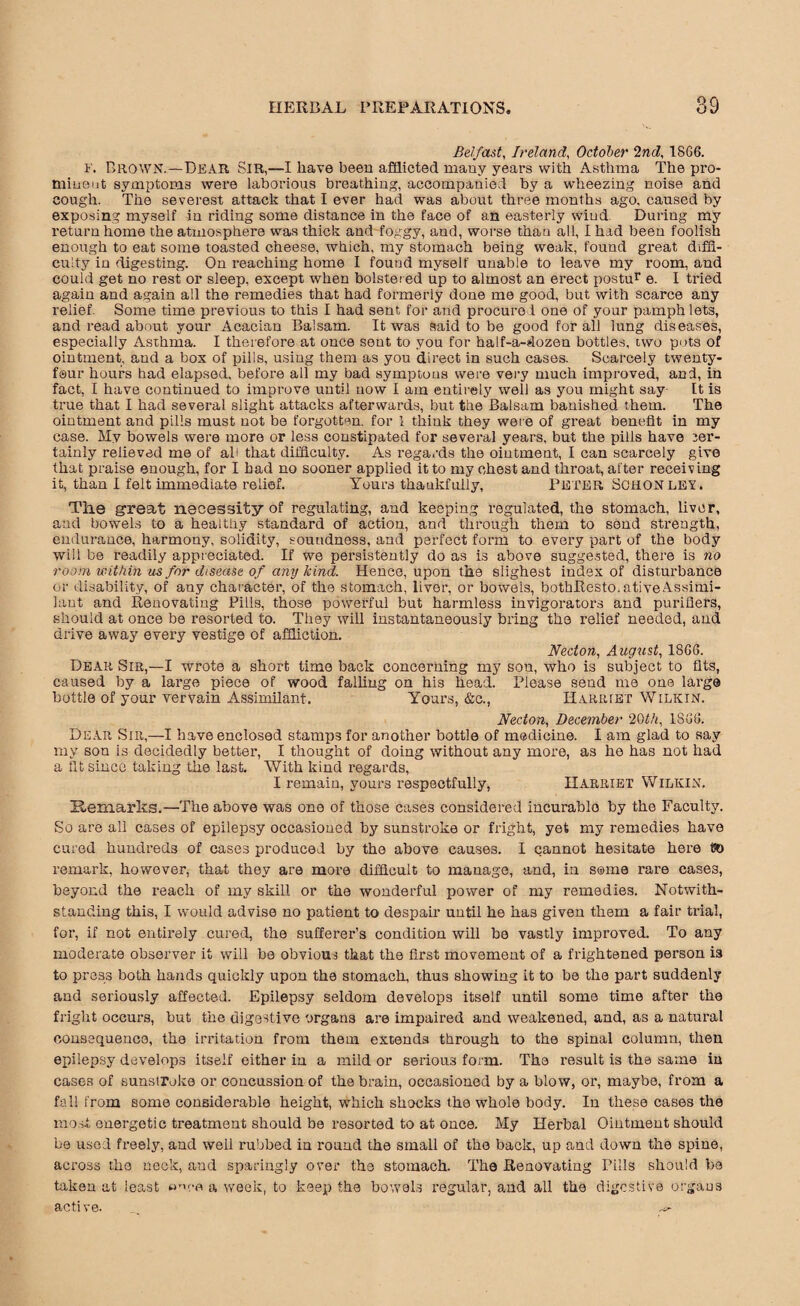 Belfast, Ireland, October 2nd, 1SG6. i'. Brown.—Dear Sir,—I have been afflicted many years with Asthma The pro- miueut symptoms were laborious breathing, accompanied by a wheezing noise and cough. The severest attack that I ever had was about three months ago, caused by exposing myself in riding some distance in the face of an easterly wind During my return home the atmosphere was thick and foggy, and, worse than all, I had been foolish enough to eat some toasted cheese, which, my stomach being weak, found great diffi¬ culty in digesting. On reaching home I found myself unable to leave my room, and could get no rest or sleep, except when bolstered up to almost an erect postur e. I tried again and again all the remedies that had formerly done me good, but with scarce any relief Some time previous to this I had sent for and procure 1 one of your pamph lets, and read about your Acacian Balsam. It was said to be good for all lung diseases, especially Asthma. I therefore at once sent to you for half-a-dozen bottles, two pots of ointment, and a box of pills, using them as you direct in such cases. Scarcely twenty- f®ur hours had elapsed, before all my bad symptous were very much improved, and, in fact, I have continued to improve until now I am entirely well as you might say It is true that I had several slight attacks afterwards, but the Balsam banished them. The ointment and pills must not be forgotten, for i think they were of great benefit in my case. My bowels were more or less constipated for several years, but the pills have ;er- tainly relieved me of all that difficulty. As regards the ointment, I can scarcely give that praise enough, for I had no sooner applied it to my chest and throat, after receiv ing it, than I felt immediate relief. Yours thaukfully, Peter Schonley. The great necessity of regulating, and keeping regulated, the stomach, liver, and bowels to a healthy standard of action, and through them to send strength, endurance, harmony, solidity, soundness, and perfect form to every part of the body will be readily appreciated. If we persistently do as is above suggested, there is no room within us for disease of any kind. Hence, upon the slighest index of disturbance or disability, of any character, of the stomach, liver, or bowels, bothResto.ativeAssimi- lant and Renovating Pills, those powerful but harmless invigorators and purifiers, should at once be resorted to. They will instantaneously bring the relief needed, and drive away every vestige of affliction. Necton, August, 18G6. Dear Sir,—I wrote a short time back concerning my sou, who is subject to fits, caused by a large piece of wood falling on his head. Please send me one large bottle of your vervain Assimilant. Yours, &c., Harriet Wilkin. Necton, December 20th, 1SGG. Dear Sir,—I have enclosed stamps for another bottle of medicine. I am glad to say my son is decidedly better, I thought of doing without any more, as he has not had a tit since taking the last. With kind regards, I remain, yours respectfully, Harriet Wilkin. Remarks.—The above was one of those cases considered incurablo by the Faculty. So are all cases of epilepsy occasioned by sunstroke or fright, yet my remedies have cured hundreds of cases produced by the above causes. I cannot hesitate here 00 remark, however, that they are more difficult to manage, and, in some rare cases, beyond the reach of my skill or the wonderful power of my remedies. Notwith¬ standing this, I would advise no patient to despair until he has given them a fair trial, for, if not entirely cured, the sufferer’s condition will be vastly improved. To any moderate observer it will be obvious that the first movement of a frightened person is to press both hands quickly upon the stomach, thus showing it to be the part suddenly and seriously affected. Epilepsy seldom develops itself until some time after the fright occurs, but the digestive organs are impaired and weakened, and, as a natural consequence, the irritation from them extends through to the spinal column, then epilepsy develops itself either in a mild or serious form. The result is the same in cases of sunstroke or concussion of the brain, occasioned by a blow, or, maybe, from a fall from some considerable height, which shocks the whole body. In these cases the mo st energetic treatment should be resorted to at once. My Herbal Ointment should be used freely, and well rubbed in round the small of the back, up and down the spine, across the neck, and sparingly over the stomach. The Renovating Pills should be taken at least a’Vfl a week, to keep the bowels regular, and all the digestive organs active. _ ^