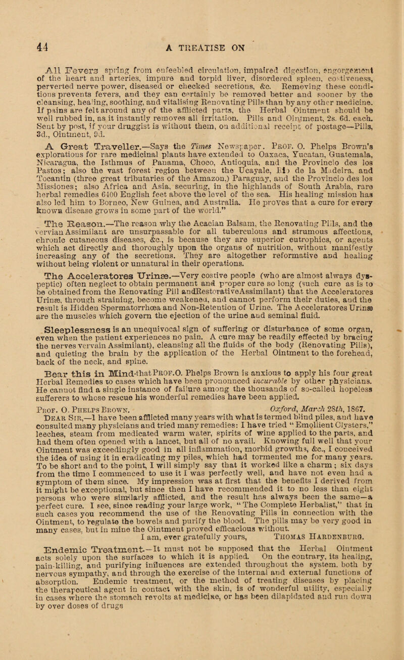 All Fevers spring from enfeebled circulation, impaired digestion, engorgement of the heart and arteries, impure and torpid liver, disordered spleen, eo'-tiveuess, perverted nerve power, diseased or checked secretions, &c. Removing these condi¬ tions prevents fevers, and they can certainly be removed better and sooner by the cleansing, healing, soothing, and vitalising Renovating Pills than by any other medicine. If pains are felt around any of the afflicted parts, the Herbal Ointment should be well rubbed in, as it instantly removes all irritation. Pilis and Ointment, 2s. 6d. each. Sent by post, if your druggist is without them, on additional receipt of postage—Pills, 3d., Ointment, Od. A Great Traveller.—Says the Times Newspaper. Prof. 0. Phelps Brown’s explorations for rare medicinal plants have extended to Oaxaca, Yucatan, Guatemala. Nicaragua, the Isthmus of Panama, Choco, Antioquia, and the Provincio des los Pastos; also the vast forest'region between the Ucayale, Pi) de la Madeira, and Tocantin (three great tributaries of the Amazon,) Paraguay, and the Provincio des los Missiones; also Africa and Asia, securing, in the highlands of South Arabia, rare herbal remedies 6400 English feet above the level of the sea. His healing mission has also led him to Borneo, New Guinea, and Australia. He proves that a cure for every known disease grows in some part of the world.” The Reason.—The reason why the Acacian Balsam, the Renovating Pills, and the vervian Assimilant are unsurpassable for all tuberculous and strumous affections, chronic cutaneous diseases, &c., is because they are superior eutrophics, or ageuts which act directly and thoroughly upon the organs of nutrition, without manifestly increasing any of the secretions. They are altogether reformative and healing without being violent or unnatural in their operations. The Accelerators TJrinse.—Very costive people (who are almost always dys¬ peptic) often neglect to obtain permanent and p~oper cure so long (such cure as is to be obtained from the Renovating Pill andRestorativeAssimilant) that the Acceleratores Urinse, through straining, become weakened, and cannot perform their duties, aud the result is Hidden Spermatorrhoea and Non-Retention of Urine. The Acceleratores Urinae are the muscles which govern the ejection of the urine and seminal fluid. Sleeplessness is an unequivocal sign of suffering or disturbance of some organ, even when the patient experiences no pain. A cure may be readily effected by bracing the nerves vervain Assimilant), cleansing all the fluids of the body (Renovating Pills), and quieting the brain by the application of the Herbal Ointment to the forehead, back of the neck, and spine. Bear tliis in Mind-thatProf.0. Phelps Brown is anxious to apply his four great Herbal Remedies to cases which have been pronounced incurable by other physicians. He cannot And a single instance of failure among the thousands of so-called hopeless sufferers to whose rescue his wonderful remedies have been applied. Prof. O. Phelps Brown. Oxford, March 2Sth, 1867. Dear Sir,—1 have been afflicted many years with what is termed blind piles, aud have consulted many physicians and tried many remedies: I have tried “ Emollient Clysters.” leeches, steam from medicated warm water, spirits of wine applied to the parts, and had them often opened with a lancet, but all of no avail. Knowing full well that your Ointment was exceedingly good in all inflammation, morbid growths, &c., I conceived the idea of using it in eradicating my piles, which had tormented me for many years. To be short and to the point, I will simply say that it worked like a charm; six days from the time I commenced to use it I was perfectly well, aud have not even had a symptom of them since. My impression was at first that the benefits I derived from it might be exceptional, but since then I have recommended it to no less than eight persons who were similarly afflicted, and the result has always been the same—a perfect cure. I see, sinoe reading your large work, “ The Complete Herbalist,” that in such cases you recommend the use of the Renovating Pills in connection with the Ointment, to Regulate the bowels aud purify the blood. The pills may be very good in many cases, but in mine the Ointment proved efficacious without. I am, ever gratefully yours, Thomas Hardenburg. Endemic Treatment-—It must not he supposed that the Herbal Ointment acts solely upon the surfaces to which it is applied. On the contrary, its healing, pain-killing, and purifying influences are extended throughout the system, both by nervous sympathy, and through the exercise of the internal and external functions of absorption. Endemic treatment, or the method of treating diseases by placing the therapoutical agent in contact with the skin, is of wonderful utility, especially in cases where the stomach revolts at medicine, or has been dilapidated aud run down by over doses of drugs