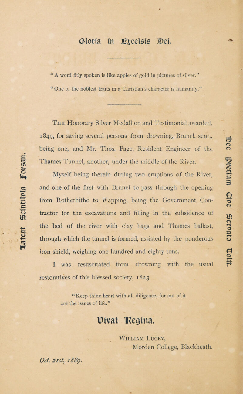 Xateat SctntUvla Jforsan. Gloria In Ejcelsis Del. “A word fitly spoken is like apples of gold in pictures of silver.” “One of the noblest traits in a Christian's character is humanity.” The Honorary Silver Medallion and Testimonial awarded, 1849, f°r saving several persons from drowning, Brunei, senr., being one, and Mr. Thos. Page, Resident Engineer of the Thames Tunnel, another, under the middle of the River. Myself being therein during two eruptions of the River, and one of the first with Brunei to pass through the opening from Rotherhithe to Wapping, being the Government Con¬ tractor for the excavations and filling in the subsidence of the bed of the river with clay bags and Thames ballast, through which the tunnel is formed, assisted by the ponderous iron shield, weighing one hundred and eighty tons. I was resuscitated from drowning with the usual restoratives of this blessed society, 1823. “Keep thine heart with all diligence, for out of it are the issues of life,” Oivat IRcgina. William Lucey, Morden College, Blackheath. Oct. 21st, 1889. 1xie jpvethun Give Sevvato Dolit.