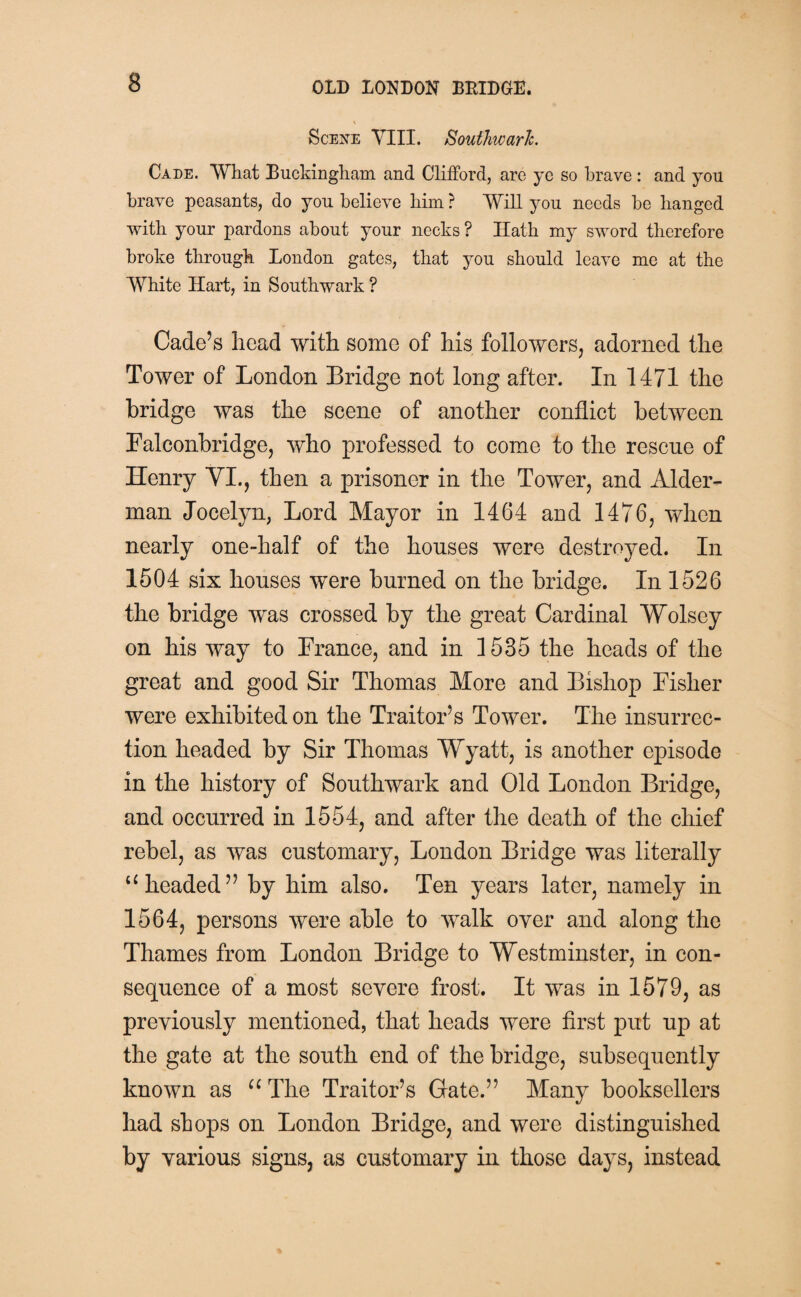 Scene VIII. Southwark. Cade. What Buckingham and Clifford, are yc so brave: and you brave peasants, do you believe him ? Will you needs be banged with your pardons about your necks ? Hath my sword therefore broke through London gates, that you should leave me at the White Hart, in Southwark ? Cade’s head with some of his followers, adorned the Tower of London Bridge not long after. In 1471 the bridge was the scene of another conflict between Falconbridge, who professed to come to the rescue of Henry YI., then a prisoner in the Tower, and Aider- man Jocelyn, Lord Mayor in 1464 and 1476, when nearly one-half of the houses were destroyed. In 1504 six houses were burned on the bridge. In 1526 the bridge was crossed by the great Cardinal Wolsey on his way to France, and in 1535 the heads of the great and good Sir Thomas More and Bishop Fisher were exhibited on the Traitor’s Tower. The insurrec¬ tion headed by Sir Thomas Wyatt, is another episode in the history of Southwark and Old London Bridge, and occurred in 1554, and after the death of the chief rebel, as was customary, London Bridge was literally u headed” by him also. Ten years later, namely in 1564, persons were able to walk oyer and along the Thames from London Bridge to Westminster, in con¬ sequence of a most severe frost. It was in 1579, as previously mentioned, that heads were first put up at the gate at the south end of the bridge, subsequently known as u The Traitor’s Gate.” Many booksellers had shops on London Bridge, and were distinguished by various signs, as customary in those days, instead