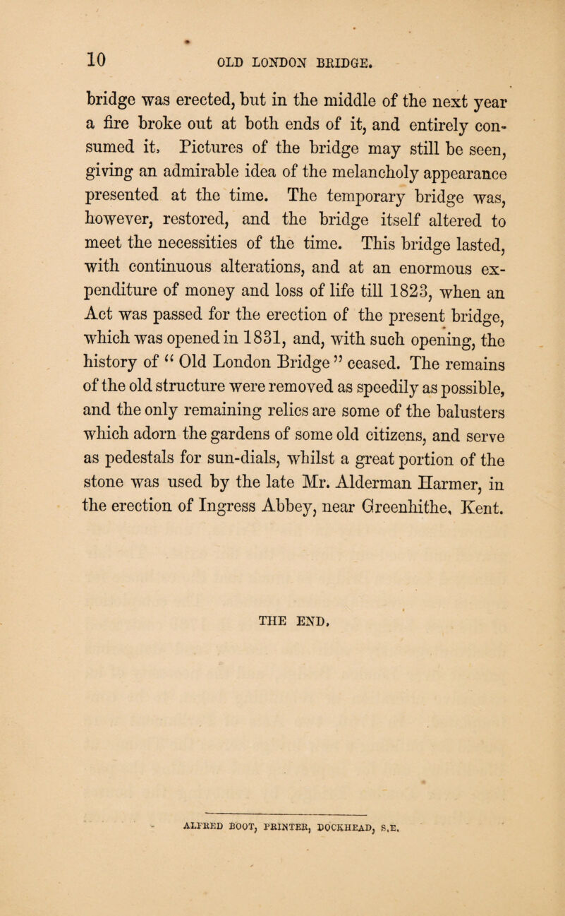 bridge was erected, but in the middle of the next year a fire broke out at both ends of it, and entirely con¬ sumed it. Pictures of the bridge may still be seen, giving an admirable idea of the melancholy appearance presented at the time. The temporary bridge was, however, restored, and the bridge itself altered to meet the necessities of the time. This bridge lasted, with continuous alterations, and at an enormous ex¬ penditure of money and loss of life till 1823, when an Act was passed for the erection of the present bridge, which was opened in 1831, and, with such opening, the history of “ Old London Bridge ” ceased. The remains of the old structure were removed as speedily as possible, and the only remaining relics are some of the balusters which adorn the gardens of some old citizens, and serve as pedestals for sun-dials, whilst a great portion of the stone was used by the late Mr. Alderman Harmer, in the erection of Ingress Abbey, near Greenhithe, Kent, THE END, ALFRED BOOT, PRINTER, DOCKHEAD, S.E.