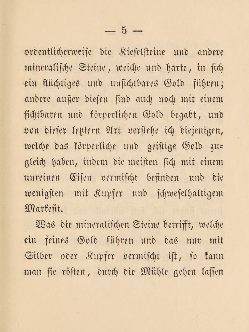 ?)rbentU(^erwctfe bie .^iefetfteme unb anbere mineraüfc^e ©teine, wet(^e unb ^arte, in fi(^ ein pcbtigeg unb unfic^tbare^ ®olb füf)ren; anbere auger btefen finb au(^ no(^ mit einem ftcgtbaren unb tör|?erU(^en ®oib begabt, unb i3on biefer te|tern 5irt nerftege icg biejenigen, meW)e ba^ !br))erli(^e unb geiftige ®olb §u= gteicg gaben, inbem bie meiften ft(g mit einem unreinen ®ifen nermif^t befinben unb bic menigften mit .^ugfer unb fcgwefelgaltigem 3J?artept. 2ßa^ bie mineralif(gen ©teine betrifft, weltge fin feinet @olb fügren unb ba^ nur mit ©Über ober ^ugfer oermiftgt ift, fo tann man fie röften, bur^ bie SJiügle gegen taffen