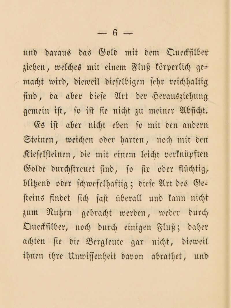 unb bavauö baö ®olb mit bem Ouecffxtber ^iel)en, mit einem förperUc^ ge= mac^t mirb, biemeil biefetbigen fe^r rei(t)^attig ftnb, ba aber biefe 3lrt ber -^erausjie’^ung gemein ift, fo ift fte nici)t 511 meiner 5tbft(bt. ift aber ni(^t eben fo mit ben anbern (Steinen, tt)eid)en ober garten, noch mit beit .^iefetfteinen, bie mit einem (eid)t oerfnüpften ®olbe burc^ftreuet finb, fo fir ober flüchtig, bli^enb ober fd)mefeU)aftig; biefe 5lrt bei? ®e= fteinö finbet fid) faft überad unb fann ni^t ^um dtu|en gebrad)t merben, weber burc^ Ouedfitber, noc^ burd) einigen ^duf; bal)er achten fte bie 23ergteute gar nic^t, biemeit il)nen i^re Uinxnffen()eit baoon abratijet, unb